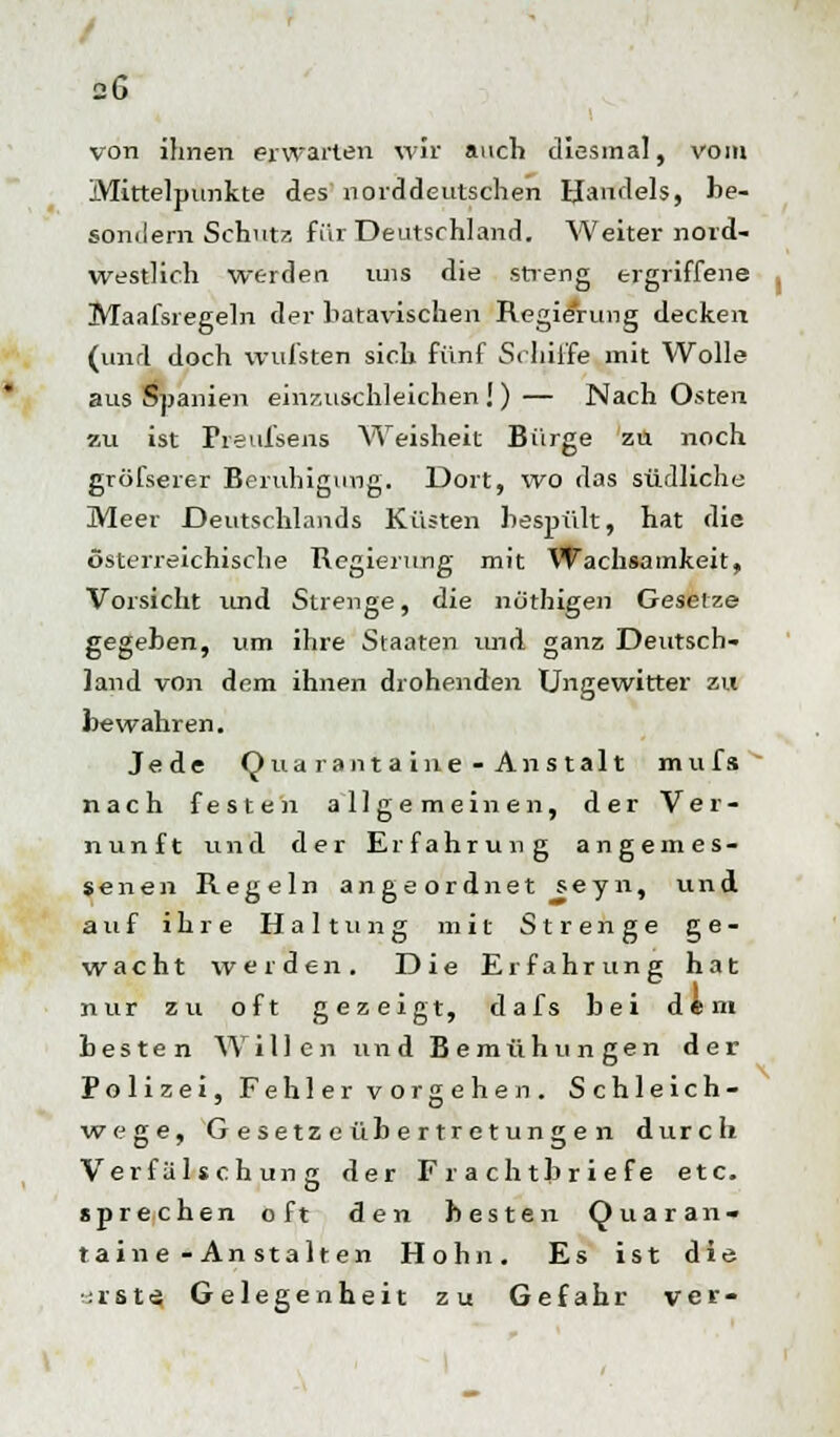 / 26 von ihnen erwarten wir auch diesmal, vom Mittelpunkte des norddeutschen Handels, be- sondern Schutz für Deutschland. Weiter nord- westlich werden uns die streng ergriffene Maafsregeln der liatavischen Regierung decken (und doch wufsten sich fünf Schiffe mit Wolle aus Spanien einzuschleichen !) — Nach Osten zu ist Preufsens Weisheit Bürge zu noch gröfserer Beruhigung. Dort, wo das südliche Meer Deutschlands Küsten bespült, hat die österreichische Regierung mit Wachsamkeit, Vorsicht und Strenge, die nöthigen Gesetze gegeben, um ihre Staaten und ganz Deutsch- land von dem ihnen drohenden Ungewitter zu bewahren. Jede Qua rantaine-Anstalt mufs nach festen allgemeinen, der Ver- nunft und der Erfahrung angemes- senen Regeln angeordnet seyn, und auf ihre Haltung mit Strenge ge- wacht werden. Die Erfahrung hat nur zu oft gezeigt, dafs bei dtm besten Willen und Bemühungen der Polizei, Fehler vorgehen. Schleich- wege, G e setz e üb ertret ung e n durch Verfälschung der Frachtbriefe etc. sprechen oft den besten Qua ran« taine-Anstalten Hohn. Es ist die sä r s t tä Gelegenheit zu Gefahr ver-