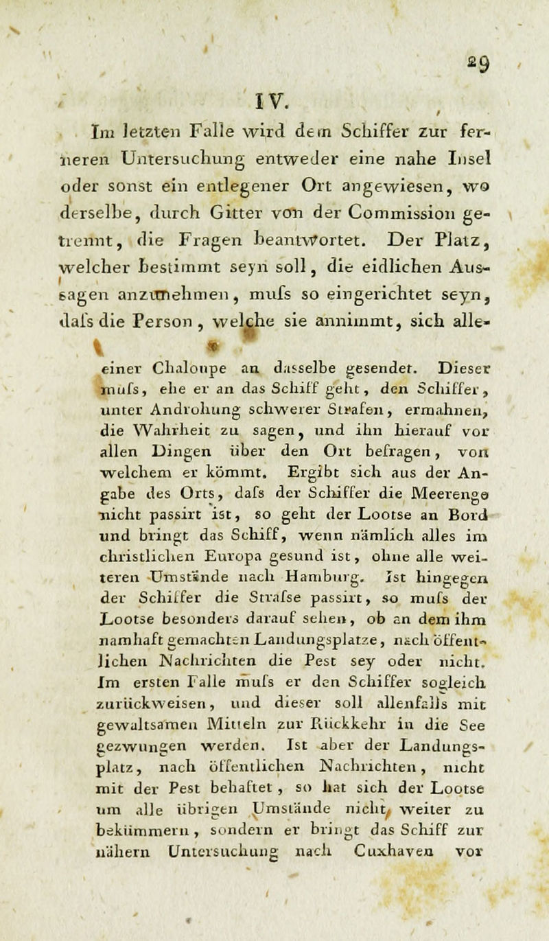 a9 IV. Im letzten Falle wird dein Schiffer zur fer- neren Untersuchung entweder eine nahe Insel oder sonst ein entlegener Ort angewiesen, wo derselbe, durch Gitter von der Commission ge- trennt, die Fragen beantwortet. Der Platz, welcher Bestimmt seyn soll, die eidlichen Aus- gagen anzunehmen, mufs so eingerichtet seyn, tlafs die Person, welche sie annimmt, sich alle- V * einer Chalonpe an dasselbe gesendet. Dieser mufs, ehe er an das Schiff geht, den Schiffer, unter Androhung schwerer Strafen, ermahnen, die Wahrheit zu sagen, und ihn hierauf vor allen Dingen über den Ort befragen, von welchem er kömmt. Ergibt sich aus der An- gabe des Orts, dafs der Schiffer die Meerenge ■nicht passirt ist, so gellt der Lootse an Bord und bringt das Schiff, wenn nämlich alles im christlichen Europa gesund ist, ohne alle wei- teren Umstünde nach Hamburg. Ist hingegen der Schilfer die Strafse passirt, so mufs der Lootse besonders darauf sehe», ob an dem ihm namhaft gemachten Landungsplätze, nach öffent- lichen Nachrichten die Pest sey oder nicht. Im ersten Falle mufs er den Schiffer sogleich zurückweisen, und dieser soll allenfalls mit gewaltsamen Min ein zur Rückkehr in die See gezwungen werden. Ist aber der Landungs- platz , nach öffentlichen Nachrichten, nicht mit der Pest behaftet, so hat sich der Lootse um alle übrigen Umstände nicht/ weiter zu bekümmern, sondern er bringt das Schiff zur nähern Untersuchung nach Cuxhaven vor