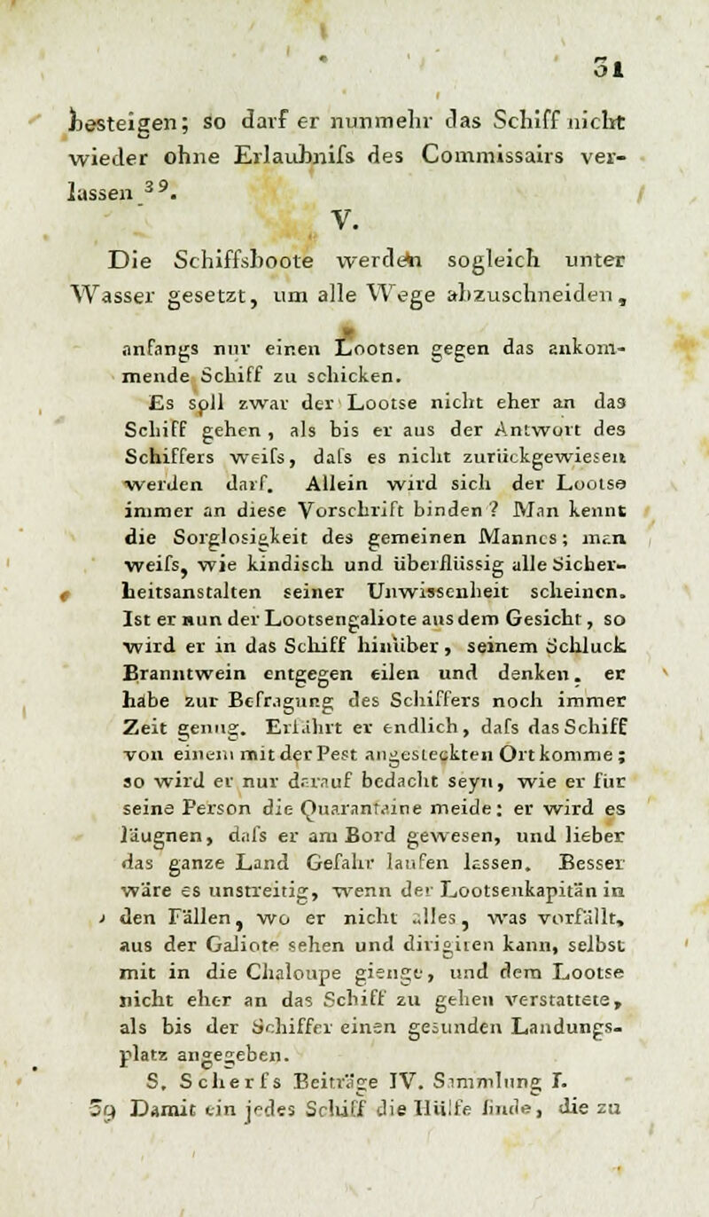 Ol besteigen; so darf er nunmehr das Schiff nicht wieder ohne Erlaubnifs des Commissairs ver- lassen 39. V. Die Schiffshoote werdest sogleich unter Wasser gesetzt, um alle Wege anzuschneiden, anfangs nur einen Lootsen gegen das ankom- mende Schiff zu schicken. Es soll zwar der Lootse nicht eher an das Schiff gehen , als bis er aus der Antwort des Schiffers weifs, dafs es nicht zurückgewiesen Werden darf. Allein wird sich der Louise immer an diese Vorschrift binden ? Man kennt die Sorglosi&keit des gemeinen Mannes; mm weifs, wie kindisch und überflüssig alle Sicher- t Leitsanstalten seiner Unwissenheit scheinen. Ist er nun der Lootsengaliote ans dem Gesicht, so wird er in das Schiff hinüber, seinem Schluck Branntwein entgegen eilen und denken. er habe zur- Befragung des Schiffers noch immer Zeit genug. Erfahrt er endlich, dafs das Schiff von einem mit der Pest angesteckten Ort komme; so wird er nur darauf bedacht seyn, wie er für seine Person die Quarantäne meide: er wird es läugnen, dafs er am Bord gewesen, und lieber das ganze Land Gefahr laufen lassen. Besser wäre es unstreitig, wenn der Lootsenkapitän in ' den Fällen, wo er nicht «lies, was vorfällt, aus der Galiote sehen und dirigiren kann, selbst mit in die Chaloupe gienge, und dem Lootse nicht eher an das Schiff zu gehen verstattete, als bis der Schiffer einen gesunden Landungs- platz angegeben. S. Scher fs Beiträge IV. Simmlnng I. 5f4 Damit ein jrcles Sclüfl die Hülfe finde, die zu