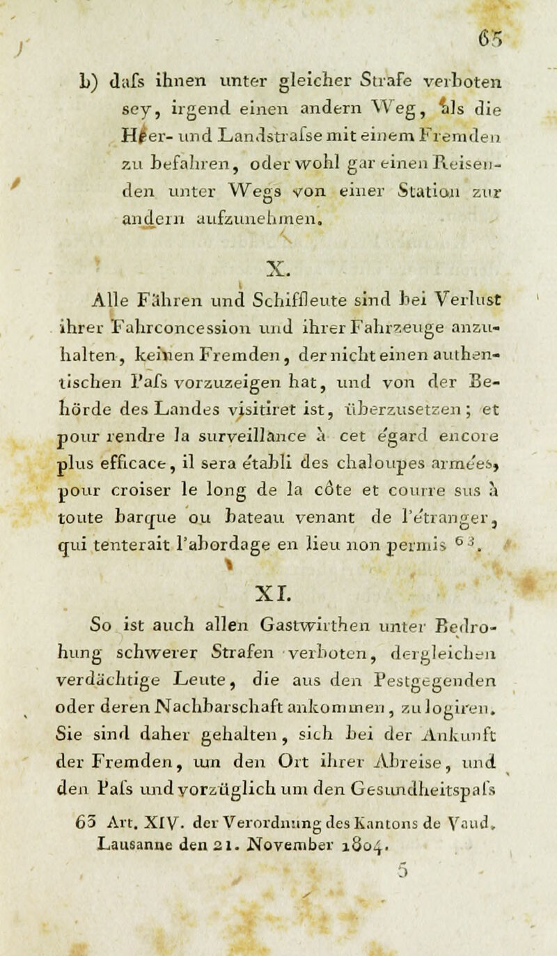 L) dafs ihnen unter gleicher Strafe verboten sey, irgend einen andern Weg, als die H£er- und Landstrafse mit einem Fremden zu befahren, oder wohl gar einen Reisen- den unter Wegs von einer Station zur andern aufzunehmen. X. Alle Fahren und Schiffleute sind bei Verlust ihrer Fahrconcession und ihrer Fahrzeuge anzu- halten, keivien Fremden, der nicht einen authen- tischen l'afs vorzuzeigen hat, und von der Be- hörde des Landes visitiret ist, überzusetzen; et pour rendre la surveillance a cet e'gard encore plus efficace, il sera e'tabli des chaloupes arme'es, pour croiser le long de la cdte et coune sus a toute barcpe ou bateau venant de Pe'tranger, qui tenterait l'abordage en lieu non peiniis 63. I XL So ist auch allen Gastwirthen unter Bedro- hung schwerer Strafen verboten, dergleichen verdächtige Leute, die aus den Pestgegenden oder deren Nachbarschaft ankommen , zulogiren. Sie sind daher gehalten , sich bei der Ankunft der Fremden, mn den Ort ihrer Abreise, und den Pafs und vorzüglich um den Gesundheitspafs 65 Art. XIV. der Verordnung des Kantons de Yaiid, Lausanne den 31. November 1804. 5