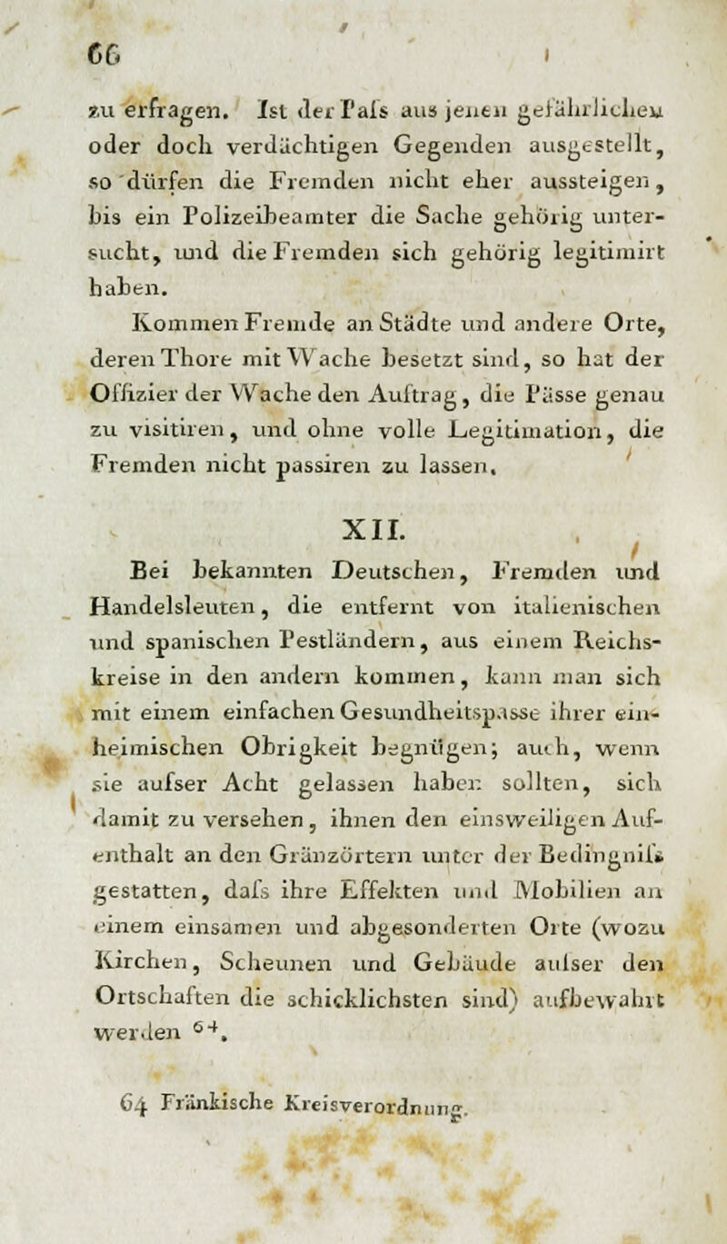 zu erfragen. Ist der f als aus jenen gefährlichem oder doch verdächtigen Gegenden ausgestellt, so dürfen die Fremden nicht eher aussteigen, bis ein Polizeibeamter die Sache gehörig unter- sucht, und die Fremden sich gehörig legitimirt haben. Kommen Fremde an Städte und andere Orte, deren Thore mit Wache besetzt sind, so hat der Offizier der Wache den Auftrag, die Pässe genau zu visitiren, und ohne volle .Legitimation, die Fremden nicht passiren zu lassen. XII. / Bei bekannten Deutschen, Fremden und Handelsleuten, die entfernt von italienischen und spanischen Pestländern, aus einem Reichs- kreise in den andern kommen, kann man sich mit einem einfachen Gesundheitspässe ihrer ein- heimischen Obrigkeit begnügen; auih, wenn sie aufser Acht gelassen haben sollten, sich damit zu versehen, ihnen den einsweiligen Auf- enthalt an den Gränzörtern unter der Bedingnil» gestatten, dals ihre Effekten und Mobilien an einem einsamen und abgesonderten Orte (wozu Kirchen, Scheunen und Gebäude anlser den Ortschaften die schicklichsten sind) aufbewahrt werden 64. C4 Fränkische Kreisverordmin.