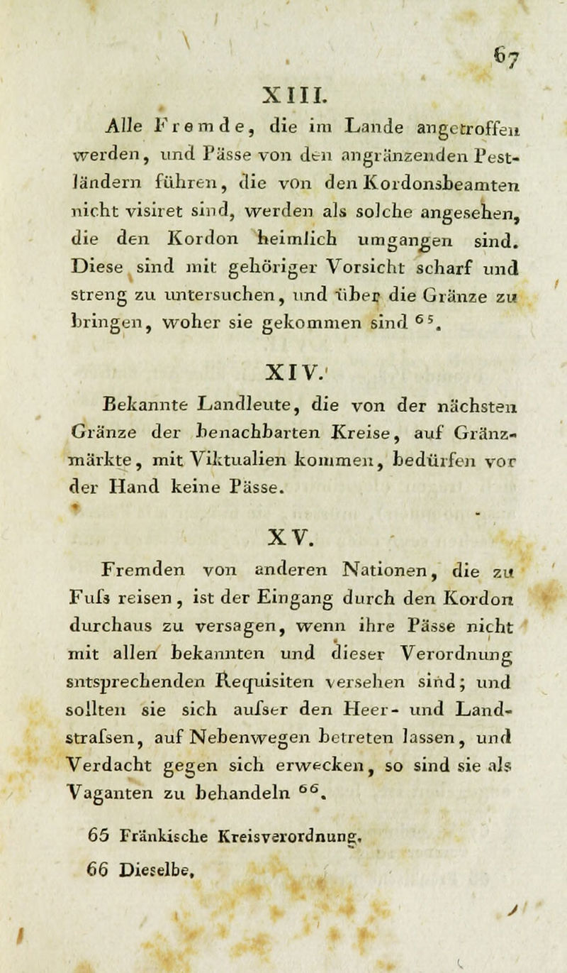 XIII. Alle Fremde, die im Lande angetroffen werden, und Pässe von den anglänzenden Pest- ländern führen, die von den Kordonsbeamten nicht visiret sind, werden als solche angesehen, die den Kordon heimlich umgangen sind. Diese sind mit gehöriger Vorsicht scharf und streng zu untersuchen, und über die Glänze zw bringen, woher sie gekommen sind65. XIV. Bekannte Landleute, die von der nächsten Glänze der benachbarten Kreise, auf Gränz- märkte, mit Viktualien kommen, bedürfen vor der Hand keine Pässe. | XV. Fremden von anderen Nationen, die zu Fufs reisen, ist der Eingang durch den Kordon durchaus zu versagen, wenn ihre Pässe nicht mit allen bekannten und dieser Verordnung sntsprechenden Requisiten versehen sind; und sollten sie sich aufser den Heer- und Land- strafsen, auf Nebenwegen betreten lassen, und Verdacht gegen sich erwecken, so sind sie als Vaganten zu behandeln 66. 65 Fränkische Kreisverordnung. 66 Dieselbe,