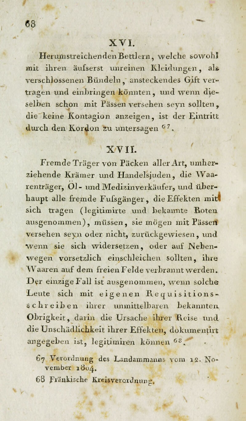 XVI. Herum streichen den Bertlein, welche sowohl mit ihren äufserst unreinen Kleidungen, als verschlossenen Bündeln, ansteckendes Gift ver- tragen und einbringen konnten, und wenn die- selben schon mit Pässen versehen seyn sollten, die keine Kontagion anzeigen, ist der Eintritt durch den Kordon zu untersagen ° 7. XVII. Fremde Träger von Packen aller Art, umher- ziehende Krämer und Handelsjuden, die Waa- renträger, Ol- und Medizinverkäufer, und über- haupt alle fremde Fufsgänger , die Effekten mit! sich tragen (legitimirte und bekannte Boten ausgenommen), müssen, sie mögen mit Pässen! versehen sepi oder nicht, zurückgewiesen, und Wenn sie sich widersetzen, oder auf Neben- wegen vorsetzlich einschleichen sollten, ihre Waaren auf dem freien Felde verbrannt werden. Der einzige Fall ist ausgenommen, wenn solche Leute sich mit eigenen Requisitions- schreiben ihrer unmittelbaren bekannten Obrigkeit, darin die Ursache ihrer Reise und die Unschädlichkeit ihrer Effekten, dokumentirt angegeben ist, legitimiren können 6S. 67 Verordnung des Landamm.uuis vom 12. No- vember 1Ö04. 68 Fränkische KreisverQriliuinjr,