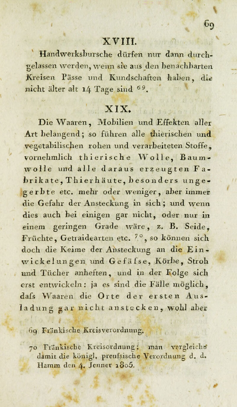 XVIII. Handwerksbursche dürfen nur dann durch- gelassen werden, wenn sie aus den benachbarten Kreisen Pässe und Kundschaften haben, di^ nicht älter alt 14 Tage sind 69. XIX. Die Waaren, Mobilien und Effekten aller Art belangend; so führen alle thierischen und vegetabilischen rohen und verarbeiteten Stoffe, vornehmlich thierische Wolle, Baum- wolle und alle daraus erzeugten Fa- brikate, Thierhäute, besonders unge- gerbte etc. mehr oder weniger, aber immer die Gefahr der Ansteckung in sich; und wenn dies auch bei einigen gar nicht, oder nur in einem geringen Grade wäre, z, B. Seide, Früchte, Getraidearten etc. 7°, so können sich doch die Keime der Ansteckung an die Ein- vvickelun gen und Gefäfse, Körbe, Stroh und Tücher anheften, und in der Folge sich erst entwickeln : ja es sind die Fälle möglich, dafs Waaren die Orte der ersten Aus- ladung gar nicht anstecken, wohl aber <k) Fränkische Krcisveiordiiimg. 70 Fränkische Kreisordnung* man vergleiche damit die königl, pieufsisclie Verordnung d. d. Hamm den 4. Jenner i8o5.