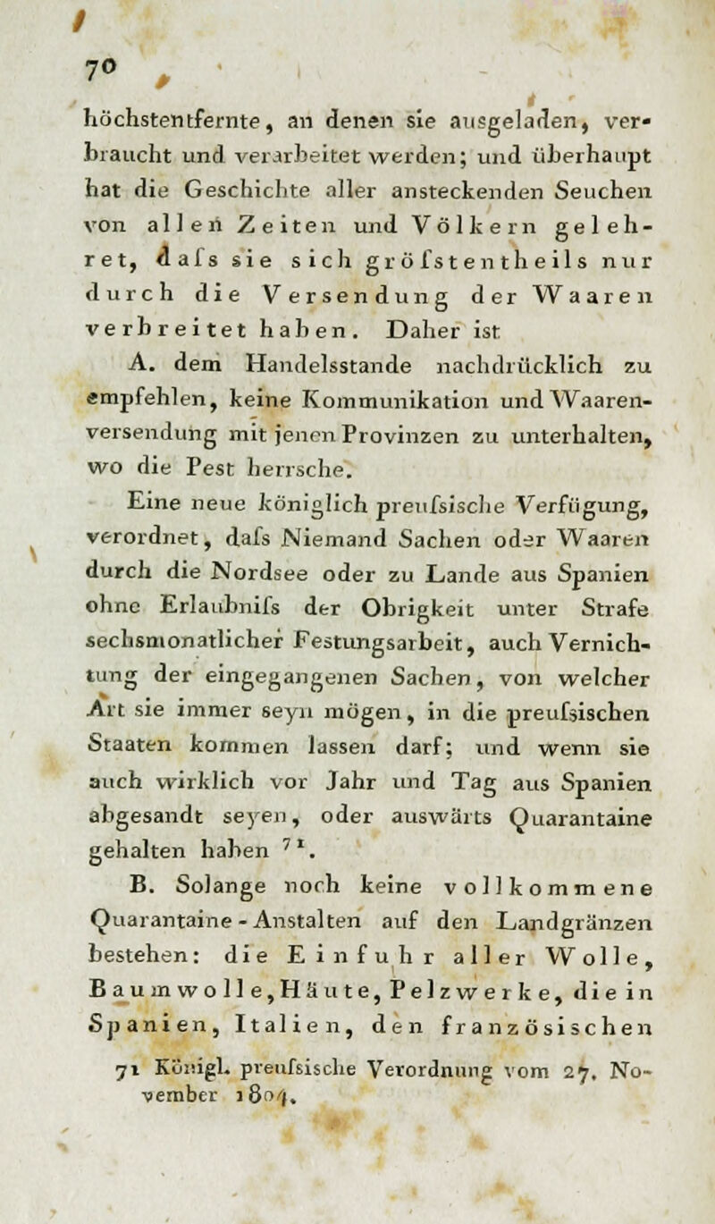 / 70 ' höchstentfernte, an denen sie ausgeladen, ver- braucht und verarbeitet werden; und überhaupt hat die Geschichte aller ansteckenden Seuchen von alleri Zeiten und Völkern geleh- ret, flafs sie sich gr ö Ist entheil s nur durch die Versendung derWaaren verbreitet haben. Daher ist A. dem Handelsstande nachdrücklich zu empfehlen, keine Kommunikation undAVaaren- versendung mit jenen Provinzen zu unterhalten, wo die Pest herrsche. Eine neue königlich prenfsische Verfügung, verordnet, dafs Niemand Sachen oder Waaren durch die Nordsee oder zu Lande aus Spanien ohne Erlauhnifs der Obrigkeit unter Strafe sechsmonatlicher Festungsarbeit, auch Vernich- tung der eingegangenen Sachen, von welcher Art sie immer seyn mögen, in die preufsischen Staaten kommen lassen darf; und wenn sie auch wirklich vor Jahr und Tag aus Spanien abgesandt seyen, oder auswärts Qnarantaine gehalten haben '*. B. Solange noch keine vollkommene Quarantaine- Anstalten auf den Landgränzen bestehen: die Einfuhr aller Wolle, Baumwolle,Häute, Pelzwerke, die in Spanien, Italien, den französischen 71 Königl. preußische Verordnung vom 27. No- vember lön/j.