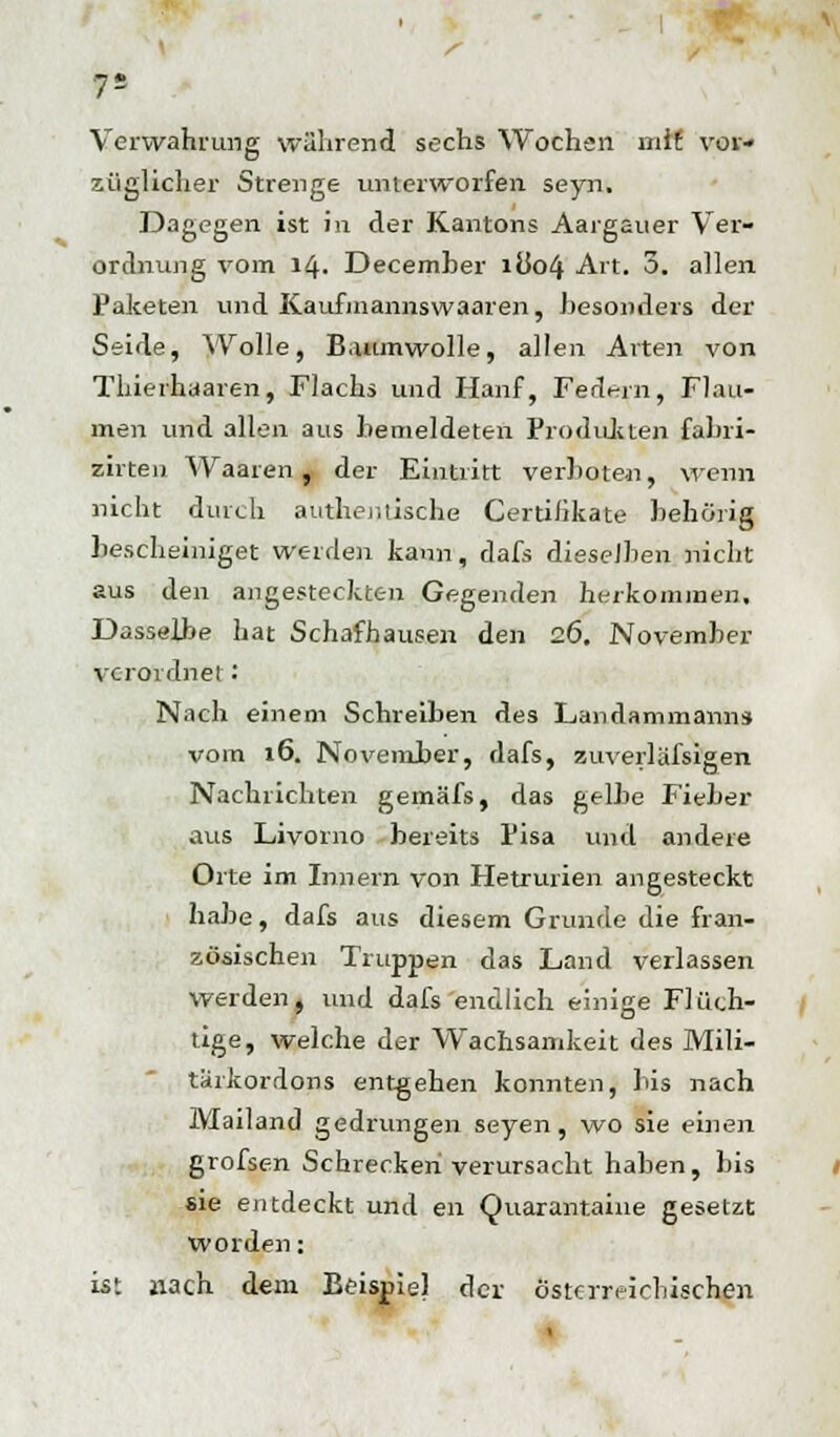 Verwahrung während sechs Wochen mit vor- züglicher Strenge unterworfen seyn. Dagegen ist in der Kantons Aargauer Ver- ordnung vom 14. December ilk>4 Art. 5. allen Paketen und Kaufinannswaaren, besonders der Seide, Wolle, Baumwolle, allen Arten von Tliierhaaren, Flachs und Hanf, Federn, Flau- men und allen aus hemeldeten Produkten fabri- zirten Waaren , der Eintritt verboten, wenn nicht durch authentische Certifikate behörig bescheiniget weiden kann, dafs dieselben nicht aus den angesteckten Gegenden herkommen. Dasselbe hat Schafhausen den 26. November verordnet: Nach einem Schreiben des Landammann* vom 16. November, dafs, zuverlässigen Nachrichten gemäfs, das gelbe Fieber aus Livorno bereits Pisa und andere Orte im Innern von Hetrurien angesteckt habe, dafs aus diesem Grunde die fran- zösischen Truppen das Land verlassen werden, und dafs endlich einige Flüch- tige, welche der Wachsamkeit des Mili- türkordons entgehen konnten, bis nach Mailand gedrungen seyen, wo sie einen grofsen Schreckeriverursacht haben, bis sie entdeckt und en Quarantaine gesetzt worden: ist nach dem Beispiel der österreichischen