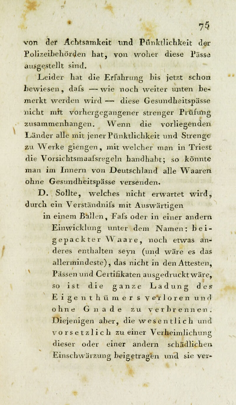 von der Achtsamkeit tmd Pünktlichkeit der Polizeibehörden hat, von woher diese PässiJ ausgestellt sind. I Leider hat die Erfahrung Ms jetzt schon bewiesen, dafs —wie noch weiter unten be- merkt werden wird — diese Gesundheitspässe nicht mit vorhergegangener strenger Prüfung zusammenhangen. Wenn die vorliegenden. Länder alle mit jener Pünktlichkeit und Strenge zu Werke giengen, mit welcher man in Triest die Vorsichtsmaafsregeln handhabt; so könnte man im Innern von Deutschland alle Waaren ohne Gesundheitspässe versenden. D. Sollte, welches nicht erwartet wird, durch ein Verständnifs mit Auswärtigen in einem Ballen, Fafs oder in einer andern Entwicklung unter dem Namen: bei- gepackter Waare, noch etwas an- deres enthalten seyn (und wäre es das allermindeste), das nicht in den Attesten, Pässen und Certifikaten ausgedruckt wäre, so ist die ganze Ladung des E i g e n t h ü m e r s y e'r 1 o r e n und ohne Gnade zu verbrennen. Diejenigen aber, die wesentlich und vorsetzlich zu einer Verheimlichung dieser oder einer andern schädlichen Einschwärzung beigetragen und sie vei-