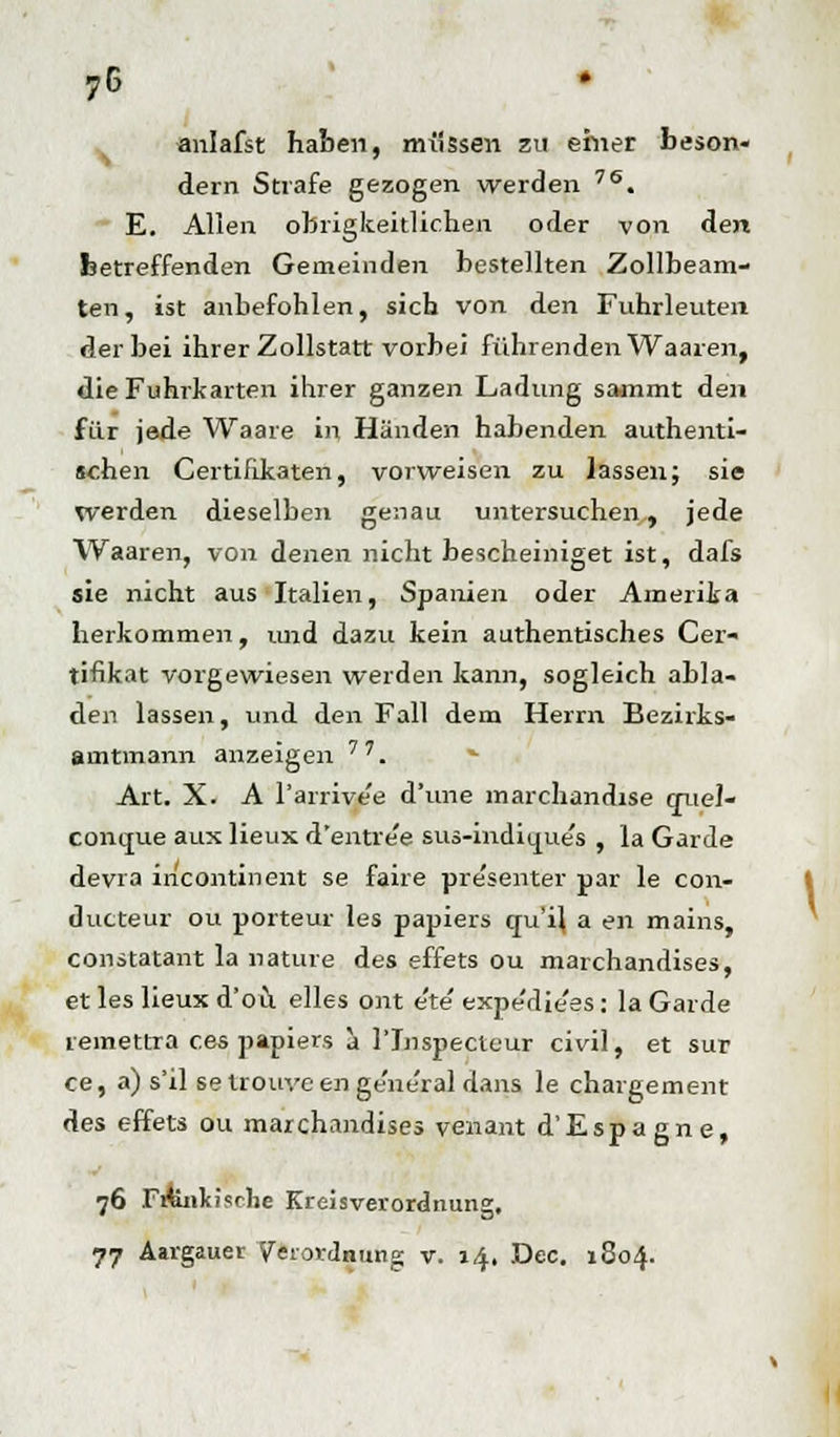 7G anlafst haben, müssen zu einer beson- dern Strafe gezogen werden 76. E. Allen obrigkeitlichen oder von den betreffenden Gemeinden bestellten Zollbeam- ten, ist anbefohlen, sich von den Fuhrleuten der bei ihrer Zollstatt vorbei führenden Waaren, die Fuhrkarten ihrer ganzen Ladung sammt den für jede Waare in Händen habenden authenti- schen Certifikaten, vorweisen zu lassen; sie werden dieselben genau untersuchen, jede Waaren, von denen nicht bescheiniget ist, dafs sie nicht aus Italien, Spanien oder Amerika herkommen, und dazu kein authentisches Cer« tifikat vorgewiesen werden kann, sogleich abla- den lassen, und den Fall dem Herrn Bezirks- amtmann anzeigen 7'. Art. X. A l'arrive'e d'une marchandise crueJ- contrue aux lieux d'entre'e sus-indiijp.es , la Garde devra incontinent se faire presenter par le con- ducteur ou porteur les papiers cru'ij a en mains, constatant la nature des effets ou marchandises, et les lieux d'ou elles ont e'te' expe'die'es: la Garde remettra ces papiers a l'Inspecteur civil, et sur ce, a) s'il se trouve en ge'ne'ral dans le chargement des effets ou marchandises venant d'Espagne, 76 Fifenkisclie Kreisverordnung. 77 Aargauer Verordnung v. 14, Dec. 1804.