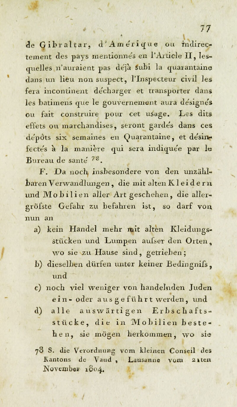 de Gibraltar, d' Am eri qu e ou indirec- tement des pays mentionne's en l'Aiticle II, Ies- quelles n'auraient pas de'ja Subi la quaiantaine dans un Heu non suspect, l'Inspetteur civil les fera incontinent de'charger et transporter dans les batimens que le gouvernement aura de'signe's ou fait construire poiir cet usage. Les dits effets ou marchandises, seront garde's dans ces de'pöts six semaines en Quaiantaine, et de'sirv- fecte's a la manieie qui sera indique'e par Its Bureau de saute' 78. F. Da noch, insbesondere von den unzähl- baren Verwandlungen, die mit altenKleidern und Mobil ien aller Art geschehen, die aller- gröfste Gefahr zu befahren ist, so darf von, nun an a) kein Handel mehr mit alten Kleidungs- stücken und Lumpen aufset den Orten, wo sie zu Hause sind, getrieben; b) dieselben dürfen unter keiner Bedingnifs, und c) noch viel weniger von handelnden Juden ein- oder aus ge führt werden, und d) alle auswärtigen Erbschafts- stücke, die in Mobilien beste- hen, sie mögen herkommen, wo sie 78 S. die Verordnung vom kleinen Conseil lies Kantons de Vaud , Lausanne vom 2iten Novembe* 1804.
