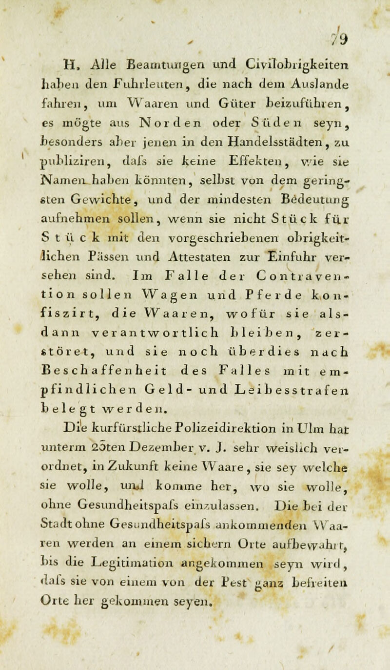 h H, Alle Beamtungen und Civilobrigkeiten hallen den Fuhrleuten, die nach dein Auslände fahren, um Waaren und Güter beizuführen, es mögte aus Norden oder Süden seyn, Besonders aher jenen in den Handelsstädten, zu publiziren, dafs sie keine Effekten, wie sie Namen, haben könnten, selbst von dem gering- sten Gewichte, und der mindesten Bedeutung aufnehmen sollen, wenn sie nicht Stück für Stück mit den vorgeschriebenen obrigkeit- lichen Pässen und Attestaten zur Einfuhr ver- sehen sind. Im Falle der Contraven- tion sollen Wagen und Pferde k,on- fiszirt, die Waaren, wofür sie als- dann verantwortlich bleiben, zer- störet, und sie noch überdies nach Beschaffenheit des Falles mit em- pfindlichen Geld- und Leibesstrafen belegt werden. Die kurfürstliche Polizeidirektion in Ulm hat unterm 25ten Dezember v. J. sehr weislich ver- ordnet, in Zukunft keine Waare, sie sey welche sie wolle, und komme her, wo sie wolle, ohne Gesundheitspafs einzulassen. Die bei der Stadt ohne Gesundheitspafs ankommenden Waa- ren werden an einem sichern Orte aufbewahrt, bis die Legitimation angekommen seyn wird , dais sie von einem von der Pest üanz befreiten Orte her gekouiänen seyen. b