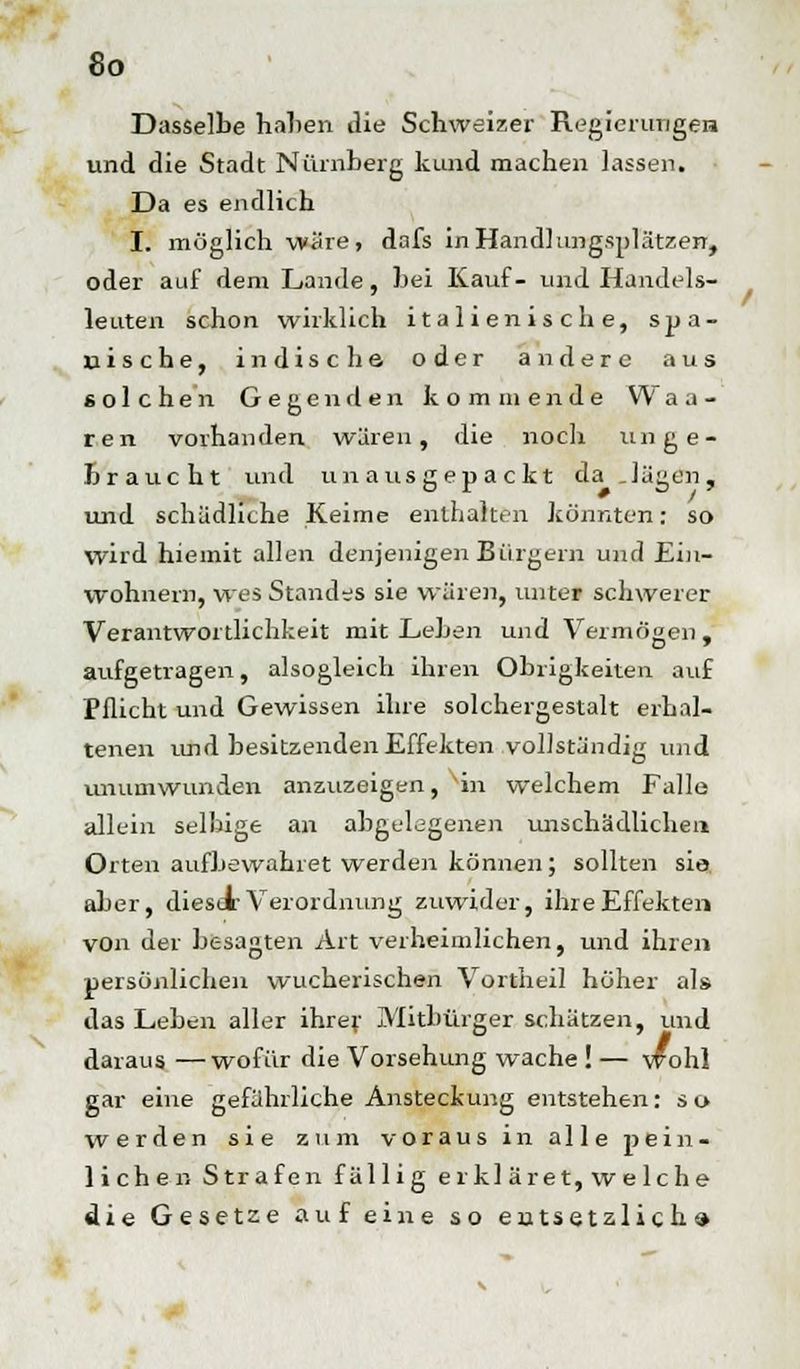 Dasselbe haben die Schweizer Regierungen und die Stadt Nürnberg kund machen lassen. Da es endlich I. möglich wäre, dafs in Handlungsplätzen, oder auf dem Lande, bei Kauf- und Handels- leuten schon wirklich italienische, spa- nische, indische oder andere aus solchen Gegenden kommende W a a - ren vorhanden wären, die noch unge- braucht und unausgepackt da Jagen, und schädliche Keime enthalten könnton: so wird hieinit allen denjenigen Bürgein und Ein- wohnern, wes Standes sie wären, unter schwerer Verantwortlichkeit mit Leben und Vermögen, aufgetragen, alsogleich ihren Obrigkeiten auf Pflicht und Gewissen ihre solchergestalt erhal- tenen und besitzenden Effekten vollständig und unumwunden anzuzeigen, vin welchem Falle allein selbige an abgelegenen unschädlichen Orten aufbewahret werden können; sollten sie. aber, dieser Verordnung zuwider, ihre Effekten von der besagten Art verheimlichen, und ihren persönlichen wucherischen Vortheil höher als das Leben aller ihrer Mitbürger schätzen, und daraus —wofür die Vorsehung wache ! — wohl gar eine gefährliche Ansteckung entstehen: so werden sie zum voraus in alle pein- lichen Strafen fällig erkl äret, w e lche die Gesetze auf eine so entsetzlich»