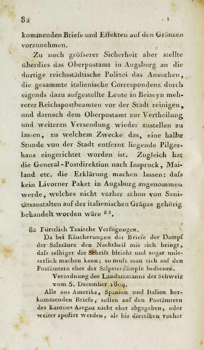 kommenden Briefe und Effekten auf den Glänzen vorzunehmen. Zu noch gröfserer Sicherheit a]ier stellte überdies das OLerpostamt in Augsburg an die dortige reichsstädtische Polizei das Ansuchen, die gesammte italienische Correspondenz durch eigends dazu aufgestellte Leute in Beiseyn meh- rerer Reichspostbeamten vor der Stadt reinigen y und darnach dem Oberpostamt zur Vertheilung und weiteren Versendung wieder zustellen zu lassen, zu welchem Zwecke das, eine halbe Stunde von der Stadt entfernt liegende Pilger- haus eingerichtet worden ist. Zugleich hat die General-Postdirektion nach Inspruck, Mai- land etc. die Erklärung machen lassen: dafs kein Livorner Paket in Augsburg angenommen werde, welches nicht vorher schon von Sani- tätsanstalten auf der italienischen Glänze gehörig behandelt worden wäre 8 2. 82 Fürstlich Taxische Verfügungen, Da bei Fiäucheruneeu der Briefe der Dampf der Salzsäure den Nachthc-il mit. sich bringt, dafs selbiger die Sfchrift bleicht und sogar unle- serlich machen kann; somufs man sich auf den Postämtern eher der Salpeterdämpfe bedienen. Verordnung des Landammanns der Schweiz vom 5. December \üoq. Alle aus Amerika, Spanien und Italien her- kommenden Briefe, sollen auf den Postämtern des Kantons Aargau nicht eher abgegeben, oder weiter spedirt werden, als bis dieselben voilier