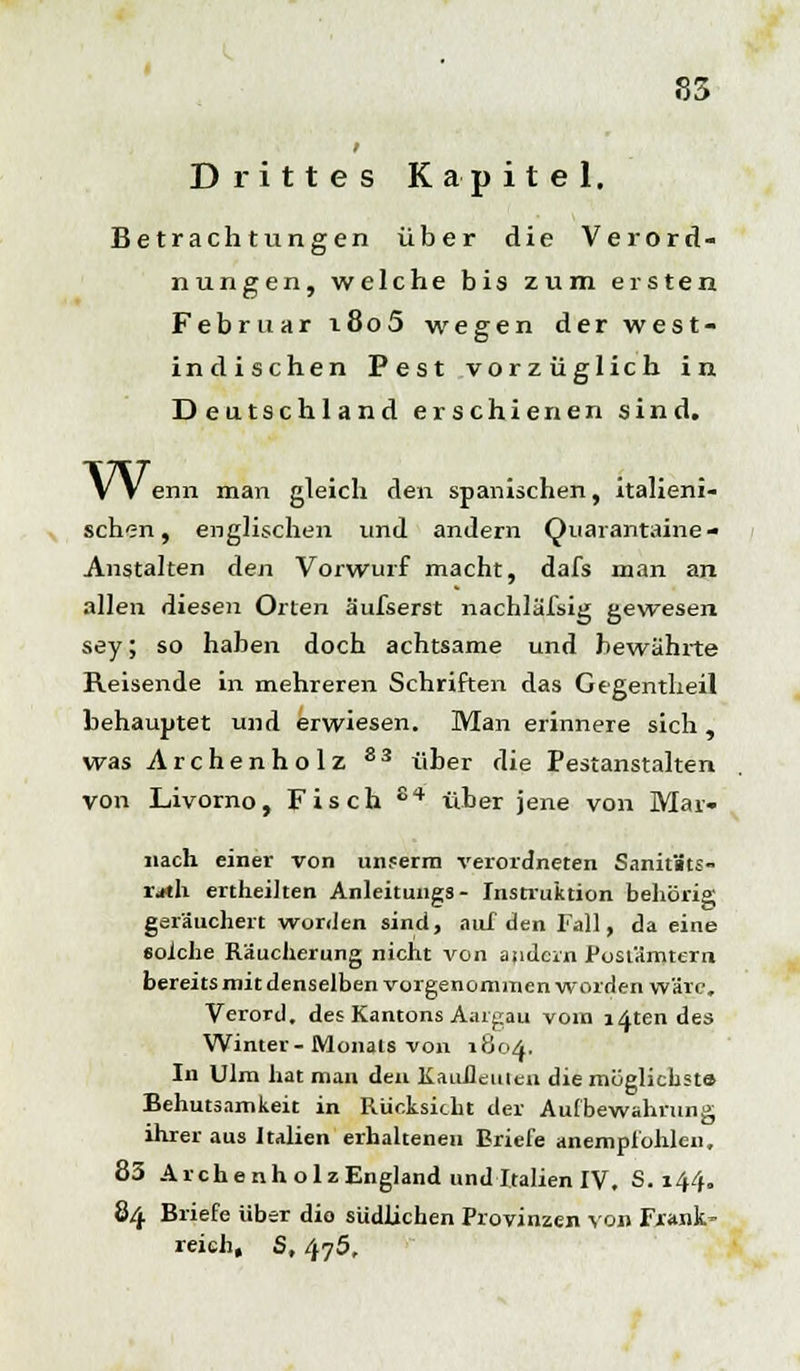 Drittes Kapitel. Betrachtungen über die Verord- nungen, welche bis zum ersten Februar i8o5 wegen der west- indischen Pest vorzüglich in Deutschland erschienen sind. Wenn man gleich den spanischen, italieni- schen, englischen und andern Quarantaine- Anstalten den Vorwurf macht, dafs man an allen diesen Orten äufserst nachläfsig gewesen sey; so haben doch achtsame und bewährte Reisende in mehreren Schriften das Gegentheil behauptet und erwiesen. Man erinnere sich, was Archenholz 83 über die Pestanstalten von Livorno, Fisch 84 über jene von Mar- iiach einer von unferm verordneten SanitBts- rjth ertheihen Anleitungs- Instruktion behörig geräuchert worden sind, auf den Fall, da eine solche Räucherung nicht von andern Postämtern bereits mit denselben vorgenommen worden wäre, Verord. des Kantons Aargau vom lotendes Winter-Monats von 1804. In Ulm hat mau den Kauflcuieu die möglichsts Behutsamkeit in Rücksicht der Aufbewahrung ihrer aus Italien erhaltenen Briefe anempfohlen, 83 Archenholz England und Italien IV. S. 144. 84 Briefe über die südlichen Provinzen von Frank- reich, S, /tf5.