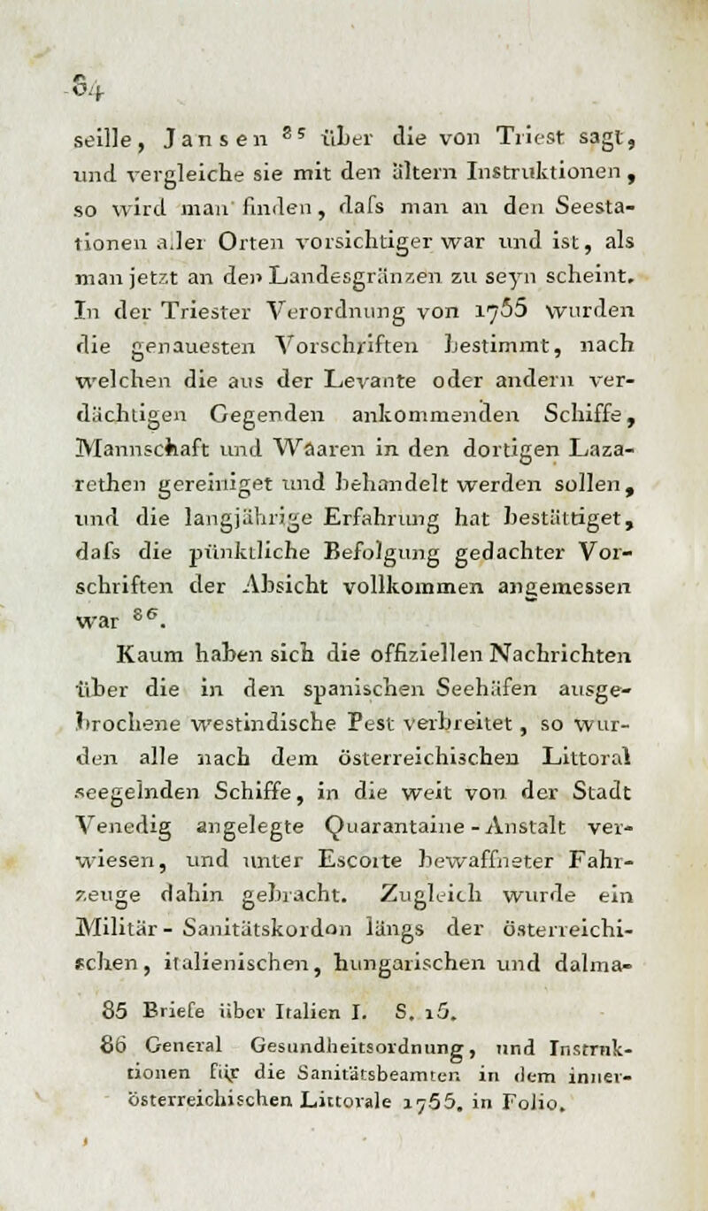 O.J- seille, Jansen S5 über die von Triest sagt, und vergleiche sie mit den altem Instruktionen , so wird man finden , dafs man an den Seesta- tionen a.lei Orten vorsichtiger war und ist, als man jetzt an den Landesgränzen zu seyn scheint. In der Triester Verordnung von 1766 wurden die genauesten Vorschriften Lestimmt, nach welchen die aus der Levante oder andern ver- dächtigen Gegenden ankommenden Schiffe, Mannschaft und Waaren in den dortigen Laza- rethen g er einiget und behandelt werden sollen, und die langjährige Erfahrung hat bestältiget, dafs die pünktliche Befolgung gedachter Vor- schriften der Absicht vollkommen angemessen war se. Kaum haben sich die offiziellen Nachrichten über die in den spanischen Seehäfen ausge- brochene westindische Pest verbreitet, so wur- den alle nach dem österreichischen Littoral seegelnden Schiffe, in die weit von der Stadt Venedig angelegte Quarantaine-Anstalt ver- wiesen, und unter Escoite bewaffneter Fahr- zeuge dahin gebracht. Zugleich wurde ein Militär - Sanitätskordon längs der österreichi- schen , italienischen, hungarischen und dalma- 85 Briefe über Italien I. S. i5. 86 General Gesimdheitsordnung, und Instruk- tionen füg die Sanitätsbeamter, in dem innei- österreichisclien Linovale 1755. in Folio.