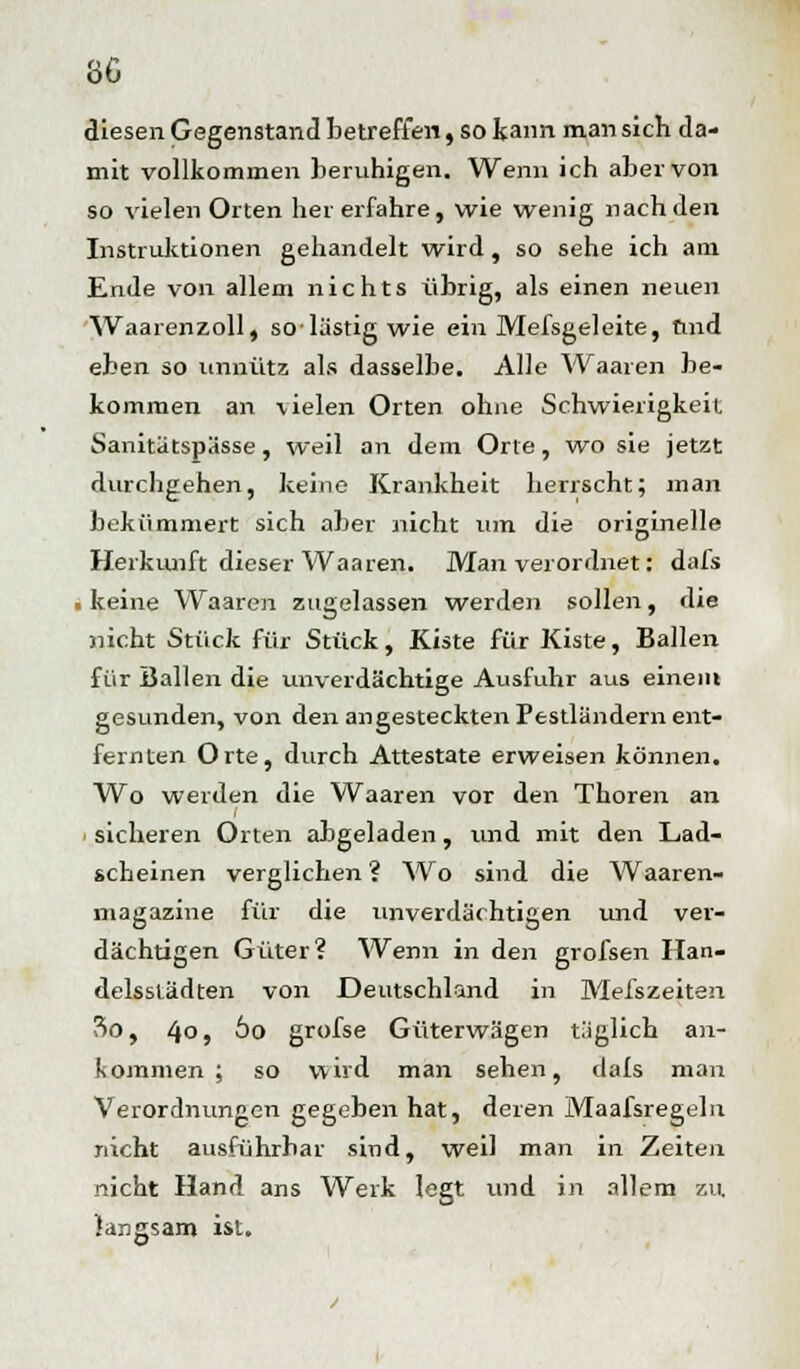 diesen Gegenstand betreffen, so kann man sich da- mit vollkommen beruhigen. Wenn ich aber von so vielen Orten her erfahre, wie wenig nach den Instruktionen gehandelt wird , so sehe ich am Ende von allem nichts übrig, als einen neuen Waarenzoll, solästigwie ein Mefsgeleite, ftnd eben so unnütz als dasselbe. Alle Waaren be- kommen an -vielen Orten ohne Schwierigkeit Sanitätspässe, weil an dem Orte, wo sie jetzt durchgehen, keine Krankheit herrscht; man bekümmert sich aber nicht um die originelle Herkunft dieser Waaren. Man verordnet: dafs ■ keine Waaren zugelassen werden sollen, die nicht Stück für Stück, Kiste für Kiste, Ballen für Ballen die unverdächtige Ausfuhr aus einein gesunden, von den angesteckten Pestländern ent- fernten Orte, durch Attestate erweisen können. Wo werden die Waaren vor den Thoren an sicheren Orten abgeladen, und mit den Lad- scheinen verglichen ? Wo sind die Waaren- magazine für die unverdächtigen und ver- dächtigen Güter? Wenn in den grofsen Han- delsstädten von Deutschland in Mefszeiten 3o, 4° 5 ^o grofse Güterwagen täglich an- kommen ; so wird man sehen, dals man Verordnungen gegeben hat, deren Maafsregeln nicht ausführbar sind, weil man in Zeiten nicht Hand ans Werk legt und in allem su, langsam ist.