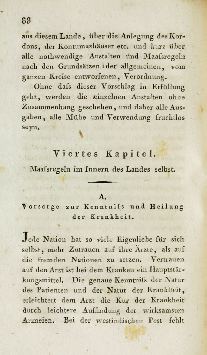 8a aus diesem Lande , über die Anlegimg des Kor- dons, der Kontumazhäuser etc. und kurz über alle nothwendige Anstalten Und Maafsregeln nach den Grundsätzen Ider allgemeinen, vom ganzen Kreise entworfenen, Verordnung. Ohne dafs dieser Vorschlag in Erfüllung geht, werden die /einzelnen Anstalten ohne Zusammenhang geschehen, und daher alle Aus- gaben, alle Mühe und Verwendung fruchtlos seyn. Viertes Kapitel. Maafsregeln im Innern des Landes selbst. A. Tor so ige zur Kenntnifs und Heilung der Krankheit. Jede Nation hat so viele Eigenliebe für sich selbst^ mehr Zutrauen auf ihre Ärzte, als auf die fremden Nationen zu setzen. Verhauen auf den Arzt ist bei dem Kranken ein Hauptstär- iungsmittel. Die genaue Kenntnifs der Natur des Patienten und der Natur der Krankheit, erleichtert dem Arzt die Kur der Krankheit durch leichtere Auffindung der wirksamsten Arzneien. Bei der westindischen Fest fehlt
