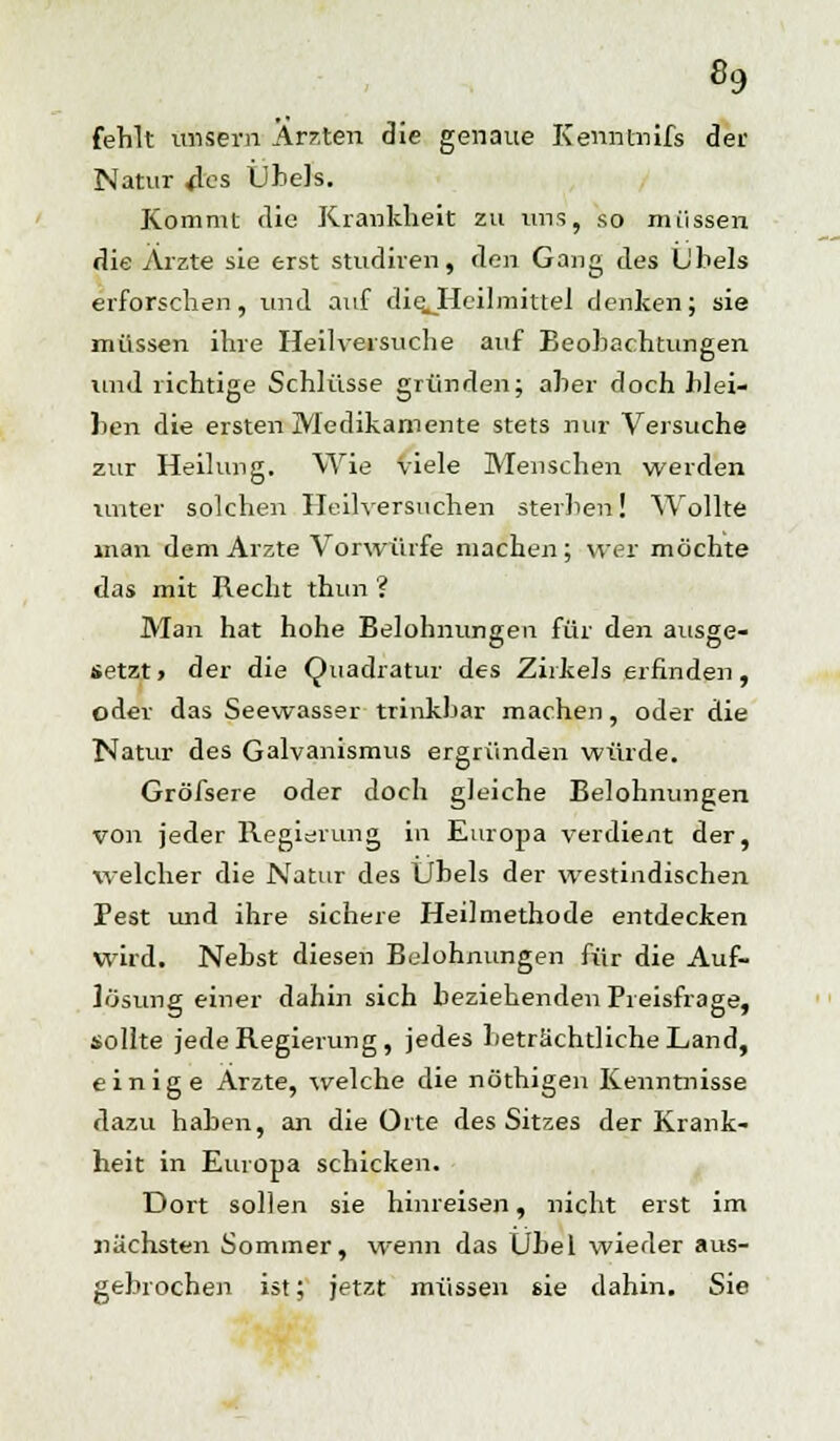 «9 fehlt unsern Ärzten die genaue Kenntnifs der Natur 4es Übels. Kommt die Krankheit zu uns, so müssen die Arzte sie erst studiren, den Gang des Übels erforschen, und auf die.Heilmittel denken; sie müssen ihre Heilversuche auf Beobachtungen und richtige Schlüsse gründen; aber doch blei- ben die ersten Medikamente stets nur Versuche zur Heilung. Wie viele Menschen werden unter solchen Heilversuchen sterben! Wollte man dem Arzte Vorwürfe machen; wer möchte das mit Recht thun ? Man hat hohe Belohnungen für den ausge- setzt» der die Quadratur des Zirkels erfinden, oder das Seewasser trinkbar machen, oder die Natur des Galvanismus ergründen würde. Größere oder doch gleiche Belohnungen von jeder Regierung in Europa verdient der, welcher die Natur des Übels der westindischen Pest und ihre sichere Heilmethode entdecken wird. Nebst diesen Belohnungen für die Auf- lösung einer dahin sich beziehenden Preisfrage, sollte jede Regierung, jedes beträchtliche Land, einige Arzte, welche die nöthigen Kenntnisse dazu haben, an die Orte des Sitzes der Krank- heit in Europa schicken. Dort sollen sie hinreisen, nicht erst im nächsten Sommer, wenn das Übel wieder aus- gebrochen ist; jetzt müssen sie dahin. Sie