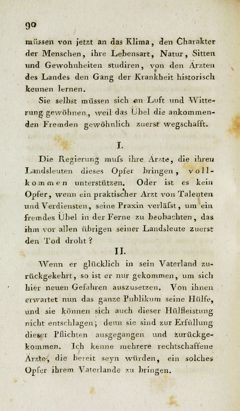 9° müssen von jetzt an das Klima, den Charakter der Menschen, ihre Lebensart, Natur, Sitten und Gewohnheiten studiren, von den Ärzten ' t des Landes den Gang der Krankheit historisch keimen lernen. Sie selbst müssen sich *m Luft und Witte- rung gewöhnen, weil das Übel die ankommen- den Fremden gewöhnlich zuerst wegschafft. I. Die Regierung mufs ihre Arzte, die ihren Landsleuten dieses Opfer bringen , voll- kommen unterstützen. Oder ist es kein Opfer, wenn ein praktischer Arzt von Talenten und Verdiensten, seine Praxin verläfst, um ein fremdes Übel in der Ferne zu beobachten, das ihm vor allen übrigen seiner Landsleute zuerst den Tod droht ? II. Wenn er glücklich in sein Vaterland zu- rückgekehrt, so ist er nur gekommen, um sich hier neuen Gefahren auszusetzen. Von ihnen erwartet nun das ganze Publikum seine Hülfe, und sie können sich auch dieser Hülfleistimg nicht entschlagen; denn sie sind zur Erfüllung dieser Pflichten ausgegangen und zurückge- kommen. Ich kenne mehrere rechtschaffene Arzte, die bereit seyn würden, ein solches Opfer ihrem Vaterlande zu bringen.