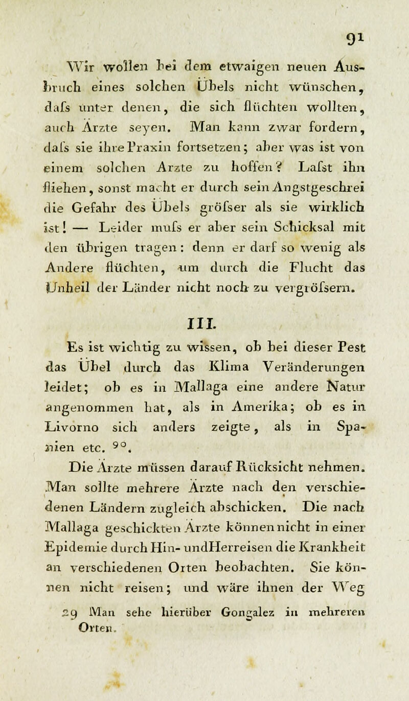 Wir wollen hei dem etwaigen neuen Aus- bruch eines solchen Uhels nicht wünschen, dafs unter denen, die sich flüchten wollten, auch Arzte seyen. Man kann zwar fordern, dafs sie ihre Praxin fortsetzen; aher was ist von einem solchen Arzte zu hoffen? Lafst ihn fliehen, sonst macht er durch sein Angstgeschrei die Gefahr des Uhels gröfser als sie wirklich ist! — Leider mufs er aber sein Schicksal mit den übrigen tragen : denn er darf so wenig als Andere flüchten, um durch die Flucht das Unheil der Lander nicht noch zu vergröfsern. III. Es ist wichtig zu wissen, ob bei dieser Pest das Übel durch das Klima Veränderungen leidet; ob es in Mallaga eine andere Natur- angenommen hat, als in Amerika; ob es in Livorno sich anders zeigte, als in Spa- nien etc. 9°. Die Arzte müssen darauf Rücksicht nehmen. Man sollte mehrere Ärzte nach den verschie- denen Ländern zugleich abschicken. Die nach Mallaga geschickten Arzte können nicht in einer Epidemie durch Hin- undHerreisen die Krankheit an verschiedenen Orten beobachten. Sie kön- nen nicht reisen; und wäre ihnen der Weg 29 Man sehe hierüber Gonzalez in mehreren Orten.