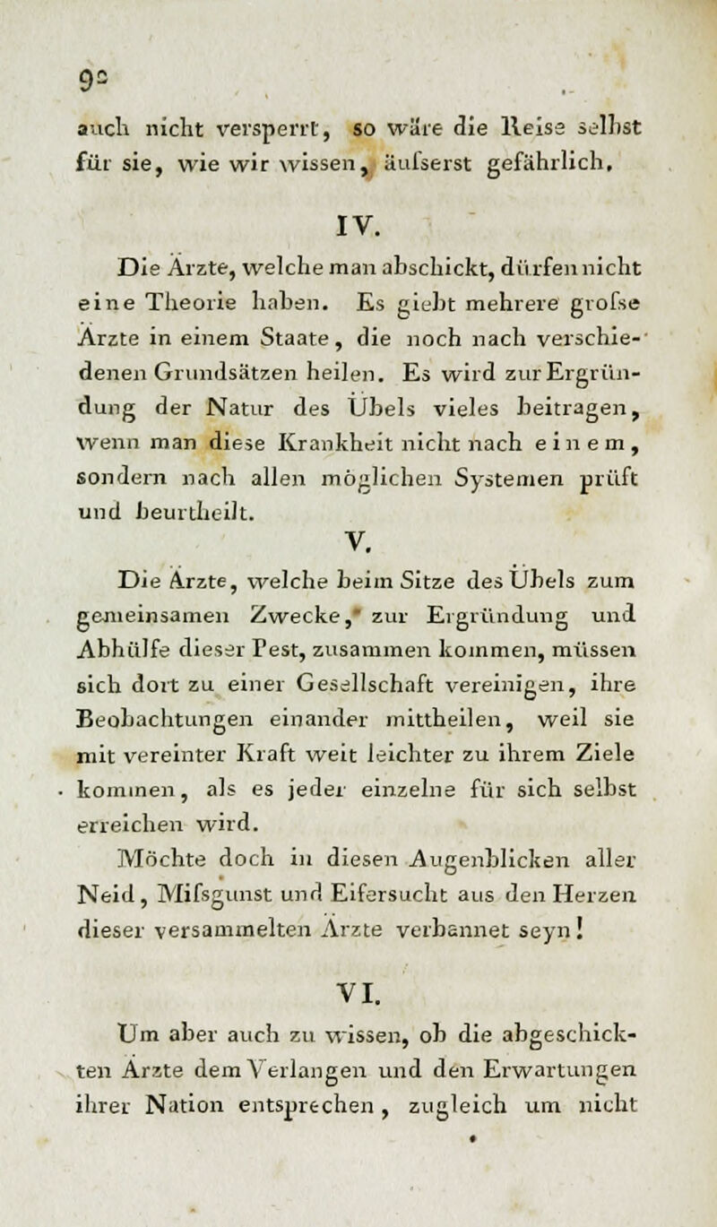 auch nicht versperrt, so wäre die lleiss selbst für sie, wie wir wissen, üulserst gefährlich, IV. Die Arzte, welche man abschickt, dürfen nicht eine Theorie haben. Es giebt mehrere gvofse Arzte in einem Staate, die noch nach verschie- denen Grundsätzen heilen. Es wird zurErgrün- dung der Natur des Übels vieles beitragen, wenn man diese Krankheit nicht nach einem, sondern nach allen möglichen Systemen prüft und beurtheilt. V. Die Arzte, welche beim Sitze des Übels zum gemeinsamen Zwecke,* zur Ergründung und Abhülfe dieser Test, zusammen kommen, müssen sich dort zu einer Gesellschaft vereinigen, ihre Beobachtungen einander mittheilen, weil sie mit vereinter Kraft weit leichter zu ihrem Ziele kommen, als es jeder einzelne für sich selbst erreichen wird. Möchte doch in diesen Augenblicken aller Neid, Mifsgunst und Eifersucht aus den Herzen dieser versammelten Arzte verbannet seyn! VI. Um aber auch zu wissen, ob die abgeschick- ten Arzte dem Verlangen und den Erwartungen ihrer Nation entsprechen , zugleich um nicht