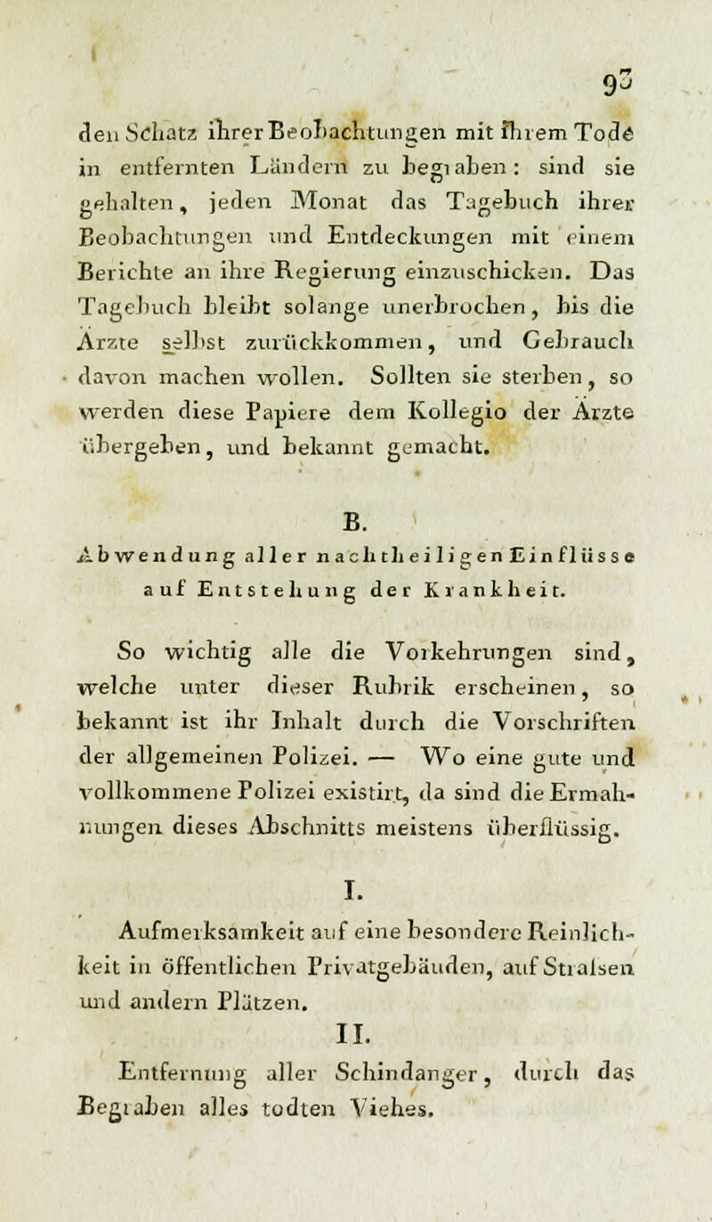 I 93 eleu Schatz ihrer Beobachtungen mit ihrem Tode in entfernten Ländern zu begiaben: sind sie gehalten, jeden Monat das Tagebuch ihrei: Beobachtungen und Entdeckungen mit einem Berichte an ihre Regierung einzuschicken. Das Tagebuch bleibt solange unerbrochen , bis die Arzte selbst zurückkommen, und Gebrauch davon machen wollen. Sollten sie sterben , so werden diese Papiere dem Kollegio der Arzte übergeben, und bekannt gemacht. B. Abwendung aller naclitheili»en£inflüsse auf Entstehung der Krankheit. So wichtig alle die Vorkehrungen sind, welche unter dieser Rubrik erscheinen, so bekannt ist ihr Inhalt durch die Vorschriften der allgemeinen Polizei. — Wo eine gute und vollkommene Polizei existirt, da sind die Ermah- nungen, dieses Abschnitts meistens überflüssig. I. Aufmerksamkeit auf eine besondere Reinlich- keit in öffentlichen Privatgebäuden, auf Stralsen und andern Plätzen. II. Entfernung aller Schindanger, durch das Begiaben alles todten Viehes.