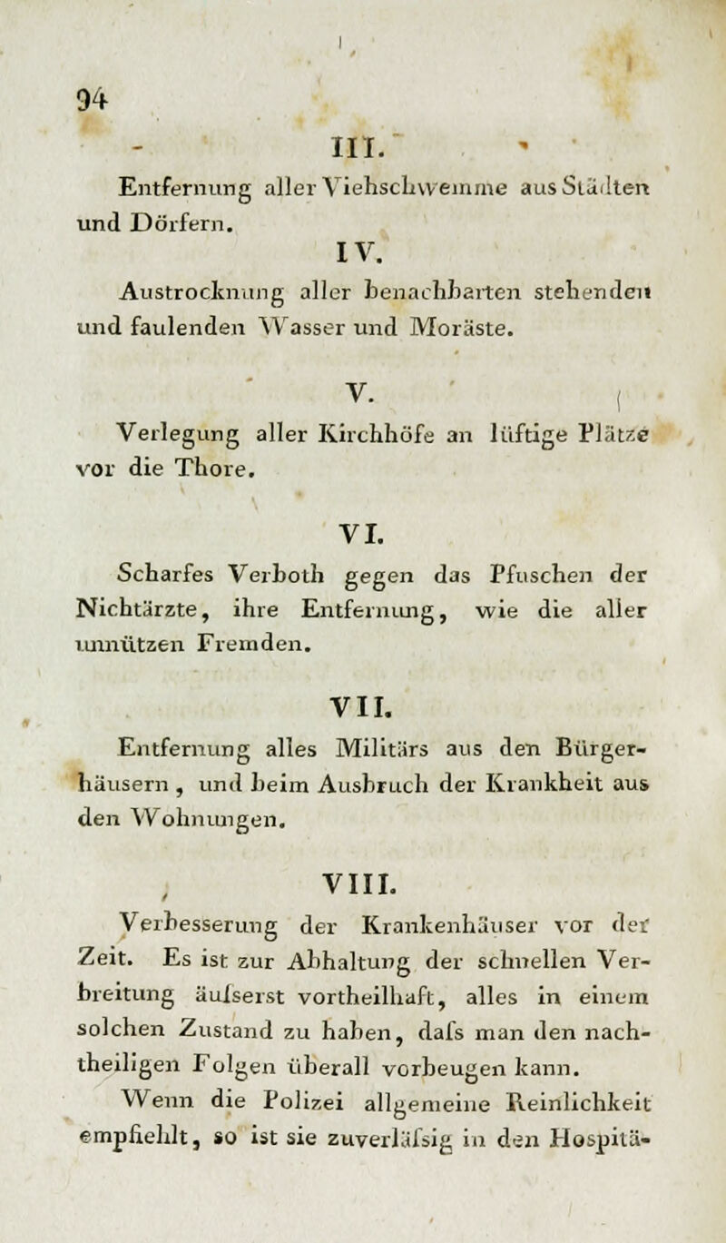III. Entfernung aller Viehschwemme aus Stallten und Dörfern. IV. Austrocknung aller benachbarten stehenden und faulenden Wasser und Moräste. V- ( Verlegung aller Kirchhöfe an luftige Plätze vor die Thore. VI. Scharfes Verboth gegen das Pfuschen der Nichtärzte, ihre Entfernung, wie die aller unnützen Fremden. VII. Entfernung alles Militärs aus den Bürger- häusern , und heim Ausbruch der Krankheit aus den Wohnungen. VIII. Verbesserung der Krankenhäuser vor der Zeit. Es ist zur Abhaltung der schnellen Ver- breitung äulserst vortheilhaft, alles in einem solchen Zustand zu haben, dafs man den nach- theiligen Folgen überall vorbeugen kann. Wenn die Polizei allgemeine Reinlichkeit empfiehlt, so ist sie zuverläfsig in den Hospitä-