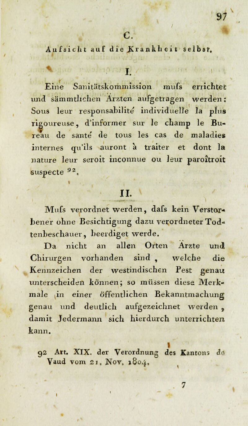 c. Aufsicht auf die .Kranh.h ei £ selbsr. 97 + I. Eine Sanitätskommission mufs errichtet und sämmtlichen Ärzten aufgetragen werden: Sous leur responsabilite individuelle la plus rigoureuse, d'informer sur le champ le Bu- reau de sante de tous les cas de maladies internes qu'ils auront k traiter et dont la nature leur seroit inconnue ou leur paroitroit suspecte 92, II. Mufs verordnet werden, dafs kein Verstor- bener ohne Besichtigung dazu verordneter Tod- tenbeschauer, beerdiget werde. Da nicht an allen Orten Arzte und Chirurgen vorhanden sind , welche die Kennzeichen der westindischen Pest genau unterscheiden können; so müssen diese Merk- male |in einer öffentlichen Bekanntmachung genau und deutlich aufgezeichnet werden , damit Jedermann sich hierdurch unterrichten kann. I 92 Art. XIX. der Verordnung des Kantons A<y Vaud vom 21, Nov, 1804,