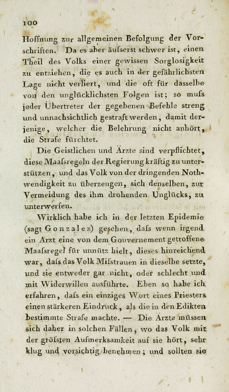 lOO Hoffnung zur allgemeinen Befolgung der Vor- schriften. Da es aber äufserst schwer ist, einen Theil des Volks einer gewissen Sorglosigkeit zu entziehen, die es auch in der gefährlichsten Lage nicht verliert, und die oft für dasselhe von den unglücklichsten Folgen ist; so mufs jeder Übertreter der gegebenen Befehle streng und unnachsichtlich gestraft werden, damit der- jenige, welcher die Belehrung nicht anhört, die Strafe fürchtet. Die Geistlichen und Arzte sind verpflichtet, diese Maafsregeln der Regierung kräftig zu unter- stützen , und das Volk von der dringenden Noth- wendigkeit zu überzeugen, sich denselben, zur Vermeidung des ihm drohenden Unglücks, zu unterwerfen. Wirklich habe ich in der letzten Epidemie {sagt Gonzalez) gesehen, dafs wenn irgend ein Arzt eine von dem Gouvernement getroffene. Maafsregel für unnütz hielt, dieses hinreichend war, dafs das Volk Mifstrauen in dieselbe setzte, und sie entweder gar nicht, oder schlecht mid mit Widerwillen ausführte. Eben so habe ich erfahren, dafs ein einziges Wort eines Priesters einen stärkeren Eindruck, als die iu den Edikten bestimmte Strafe machte. — Die Arzte müssen sich daher in solchen Fällen, wo das Volk mit der gröfsten Aufmerksamkeit auf sie hört, sehr klug und vorsichtig benehmen ; und sollten sie