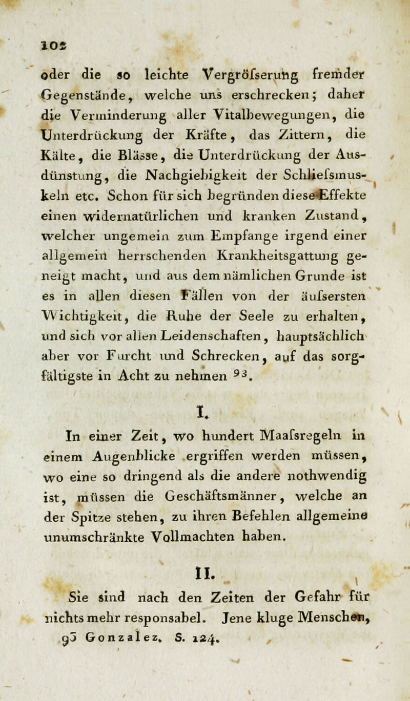 10« oder die so leichte Vergrößerung fremder Gegenstände, welche uns erschrecken; daher die Verminderung aller Vitalhewegungen, die Unterdrückung der Kräfte, das Zittern, die Kälte, die Blässe, die Unterdrückung der Aus- dünstung, die Nachgieltigkeit der Schliefsmus- keln etc. Schon für sich begründen diese<Effekte einen widernatürlichen und kranken Zustand, welcher ungemein zum Empfange irgend einer allgemein herrschenden Krankheitsgattung ge- neigt macht, und aus dem nämlichen Grunde ist es in allen diesen Fällen von der äufsersten Wichtigkeit, die Ruhe der Seele zu erhalten, und sich vor allen Leidenschaften, hauptsächlich aber vor Furcht und Schrecken, auf das sorg- fältigste in Acht zu nehmen 9i. I. In einer Zeit, wo hundert Wlaafsregeln in einem Augenblicke ergriffen werden müssen, wo eine so dringend als die andere nothwendig ist, müssen die Geschäftsmänner, welche an der Spitze stehen, zu ihren Befehlen allgemeine unumschränkte Vollmachten haben. II. Sie sind nach den Zeiten der Gefahr für nichts mehr responsabel. Jene kluge Mensch««, •fj Gonzalez. S. 124.