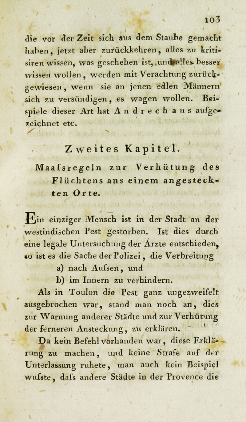 die vor der Zeit sich aus dem Staube gemacht haben, jetzt aber zurückkehren, alles zu kriti- siren wissen, was geschehen ist, .undpalles, besser wissen wollen, werden mit Verachtung zurück- gewiesen , wenn sie an jenen edlen Männern' sich zu versündigen, es wagen wollen. Bei- spiele dieser Art hat And rech aus aufge- zeichnet etc. Zweites Kapitel. Maafsregeln zur Verhütung des Flüchtens aus einem angesteck- ten Orte. fVn einziger Mensch ist in der Stadt an der westindischen Pest gestorben. Ist dies durch eine legale Untersuchung der Arzte entschieden, so ist es die Sache der Polizei, die Verbreitung a) nach Aufsen, und b) im Innern zu verhindern. Als in Toulon die Pest ganz ungezweifelt ausgebrochen war, stand man noch an, dies zur Warnung anderer Städte und zur Verhütung der ferneren Ansteckung, zu erklären. Da kein Befehl vorhanden war, diese Erklä- rung zu machen, und keine Strafe auf der Unterlassung ruhete, man auch kein Beispiel wufste , dafs andere Städte in der Provence die