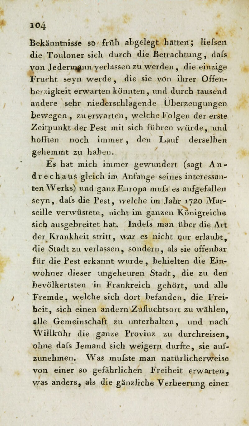 IO4 Bekänntnisse so früh abgelegt Latten; liefsen die Touloner sich durch die Betrachtung, dafs von Jedermann verlassen zu werden , die einzige Frucht seyn werde, die sie von ihrer Offen- herzigkeit erwarten könnten , und durch tausend andere sehr niederschlagende Überzeugungen bewegen, zu erwarten, welche Folgen der erste Zeitpunkt der Pest mit sich führen würde, und hofften noch immer , den Lauf derselben gehemmt zu haben. Es hat mich immer gewundert (sagt An- drechaus gleich im Anfange seines interessan- ten Werks) und ganz Europa mufs es aufgefallen Seyn, dafs die Pest, welche im Jahr 1720 Mar- seille verwüstete, nicht im ganzen Königreiche sich ausgebreitet hat. Indels man über die Art der Krankheit stritt, war es nicht nur erlaubt, die Stadt zu verlassen, sondern, als sie offenbar für die Pest erkannt wurde , behielten die Ein- wohner dieser ungeheuren Stadt, die zu den bevolkertsten in Frankreich gehört, und alle Fremde, welche sich dort befanden, die Frei- heit, sich einen andern Zufluchtsort zu wählen, alle Gemeinschaft zu unterhalten, und nach Willkühr die ganze Provinz zu durchreisen, ohne dafs Jemand sich weigern durfte, sie auf- zunehmen. Was imifste man natürlicherweise von einer so gefährlichen Freiheit erwarten, was anders, als die gänzliche Verheerung einer