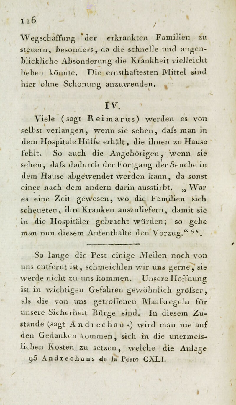 Wegschaffung der erkrankten Familien zu steuern, besonders, da die schnelle und augen- blickliche Absonderung die Krankheit vielleicht heben könnte. Die ernsthaftesten Mittel sind hier ohne Schonung anzuwenden. IV. Viele (sagt Reimarus) werden es von selbst verlangen, wenn sie sehen, dals man in dem Hospitale Hülfe erhält, die ihnen zu Hauso fehlt. So auch die Angehörigen, wenn sie sehen, dafs dadurch der Fortgang der Seuche in dem Hause abgewendet werden kann, da sonst einer nach dem andern darin auestirbt. „War es eine Zeit gewesen, wo die Familien sich scheueten, ihre Kranken auszuliefern, damit sie in die Hospitäler gebracht würden; so gebe man nun diesem Aufenthalte den Vorzug. y5. So lange die Pest einige Meilen noch von uns entfernt ist, schmeichlen wir uns gerne,'sie werde nicht zu uns kommen. Unsere Hoffnung ist in wichtigen Gefahren gewöhnlich gröfser, als die von uns getroffenen Maafsregeln für unsere Sicherheit Bürge sind. In diesem Zu- stande (.sagt Andrechaus) wird man nie auf den Gedanken kommen, sich in die unermeß- lichen Kosten zu setzen, welche die Anlage o,5 Andrechaus. de la Peste CXLI.