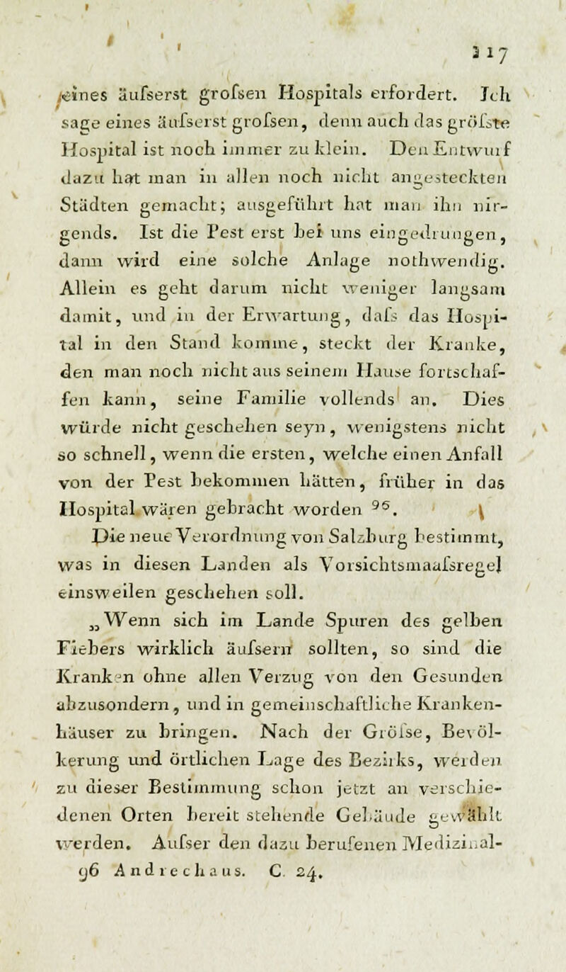 317 wines' äufserst grofsen Hospitals «fordert. leih sac;e eines äufserst grofsen, denn auch das größte Hospital ist noch immer zu klein. Den Entwuif dazu hat man in allen noch nicht angesteckten Städten gemacht; ausgeführt hat man ihn nir- gends. Ist die Pest erst hei uns eingedrungen, dann wird eine solche Anlage nothvvendig. Allein es geht darum nicht weniger langsam damit, und in der Erwartung, dafs das Hospi- tal in den Stand komme, steckt der Kranke, den man noch nicht aus seinem Hause fortschaf- fen kann, seine Familie vollends an. Dies würde nicht geschehen seyn, wenigstens nicht so schnell, wenn die ersten, welche einen Anfall von der Pest bekommen hätten, früher in das Hospital wären gebracht worden 95. \ I>ie neue Verordnung von Salzburg bestimmt, was in diesen Landen als VorsichtsmaafsregeJ einsweilen geschehen soll. „Wenn sich im Lande Spuren des gelben Fiebers wirklich äufsern sollten, so sind die Krank n ohne allen Verzug von den Gesunden abzusondern, und in gemeinschaftliche Kranken- häuser zu bringen. Nach der Giöise, Be\ öl- kerung und örtlichen Lage des Beziiks, werden, zu dieser Bestimmung schon jetzt an verschie- denen Orten bereit stehende Gebäude gewählt. werden. Aufser den dazu berufenen Mediziual- y6 And rech aus. C. 24.