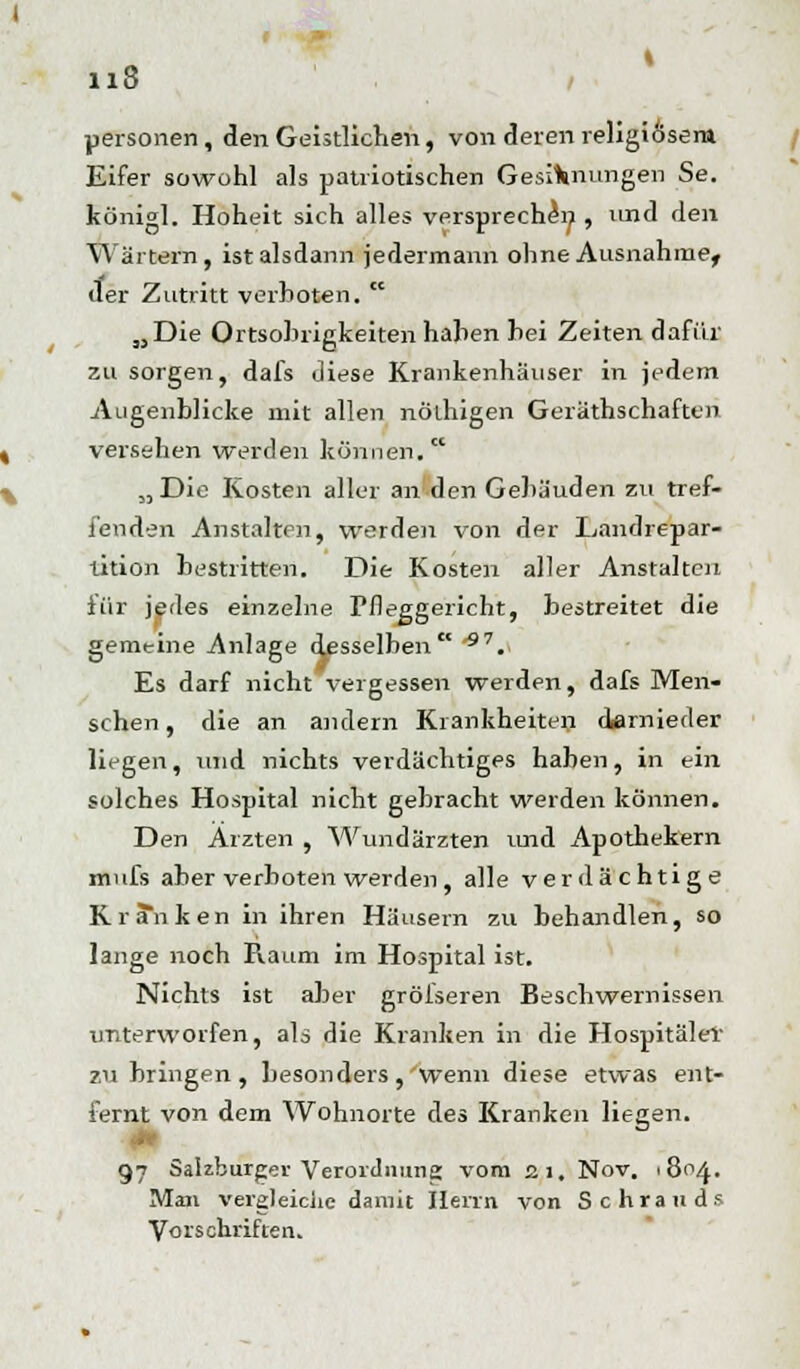 uersonen, den Geistlichen, von deren religiösem Eifer sowohl als patriotischen Gesinnungen Se. königl. Hoheit sich alles verspreche^, und den Wärtern, ist alsdann jedermann ohne Ausnahme, der Zutritt verboten.  „Die Ortsohrigkeiten hahen hei Zeiten dafür zu sorgen, dafs diese Krankenhäuser in jedem Augenblicke mit allen nölhigen Gerätschaften, versehen werden können. „ Die Kosten aller an den Gehäuden zu tref- fenden Anstalten, werden von der Landrepar- tition bestritten. Die Kosten aller Anstalten für jedes einzelne Pfleggericht, bestreitet die gemeine Anlage desselben *7. Es darf nicht vergessen werden, dafs Men- schen, die an andern Krankheiten darnieder liegen, und nichts verdächtiges haben, in ein solches Hospital nicht gebracht werden können. Den Ärzten , Wundärzten und Apothekern mnfs aber verboten werden, alle verdächtige Krä*nken in ihren Häusern zu behandlen, so lange noch Raum im Hospital ist. Nichts ist aber grösseren Beschwernissen unterworfen, als die Kranken in die Hospitäler zubringen, besonders, wenn diese etwas ent- fernt von dem Wohnorte des Kranken liegen. I ö 97 Salzburger Verordnung vom 21, Nov. 1804. Man vergleiche damit Herrn von Schrauds Vorschriften.