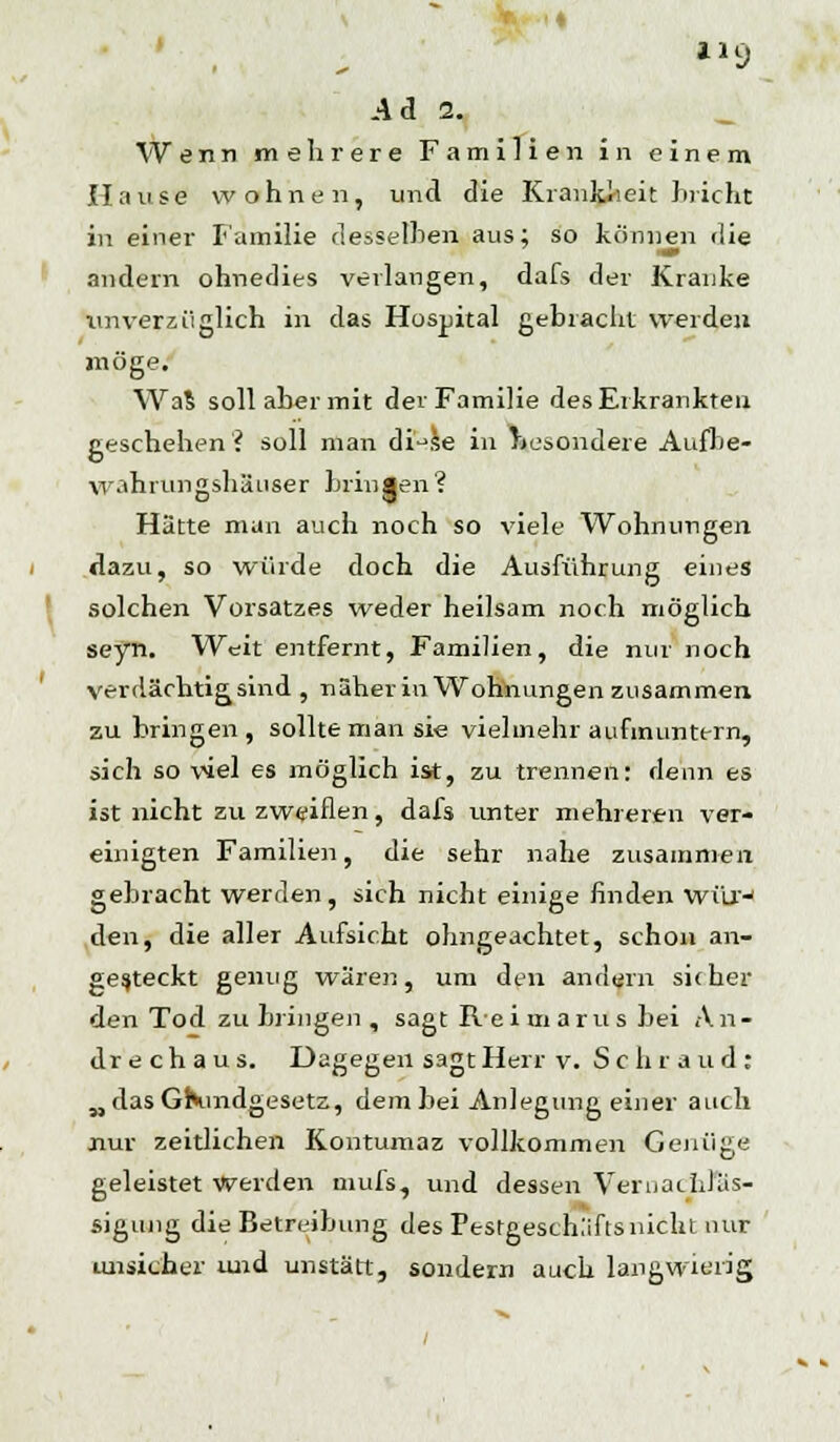 t29 Ad 2. W e n n mehrere Familien in einem Hause wohnen, und die Krankheit bricht in einer Familie desselben aus; so können die andern ohnedies verlangen, dafs der Kranke unverzüglich in das Hospital gebracht werden möge. Was soll aber mit der Familie des Erkrankten geschehen? soll man di^se in besondere Aufbe- wahiungshäuser bringen? Hätte man auch noch so viele Wohnungen dazu, so würde doch die Ausführung eines solchen Vorsatzes weder heilsam noch möglich seyn. Weit entfernt, Familien, die nur noch verdächtig sind , näher in Wohnungen zusammen zu bringen, sollte man sie vielmehr aufmuntern, sich so viel es möglich ist, zu trennen: denn es ist nicht zu zweiflen, dafs unter mehreren ver- einigten Familien, die sehr nahe zusammen gebracht werden, sich nicht einige finden wür-' den, die aller Aufsicht ohngeachtet, schon an- gesteckt genug wären, um den andern sicher den Tod zubringen, sagt Reimarus bei An- drechaus. Dagegen sagt Herr v. S c h r a u d : „das Grundgesetz, dem bei Anlegung einer auch nur zeitlichen Kontumaz vollkommen Genüge geleistet werden mufs, und dessen Vernachläs- sigung die Betreibimg des Pestgesch.'iflsnicht nur unsicher und unstätt, sondern auch langwierig