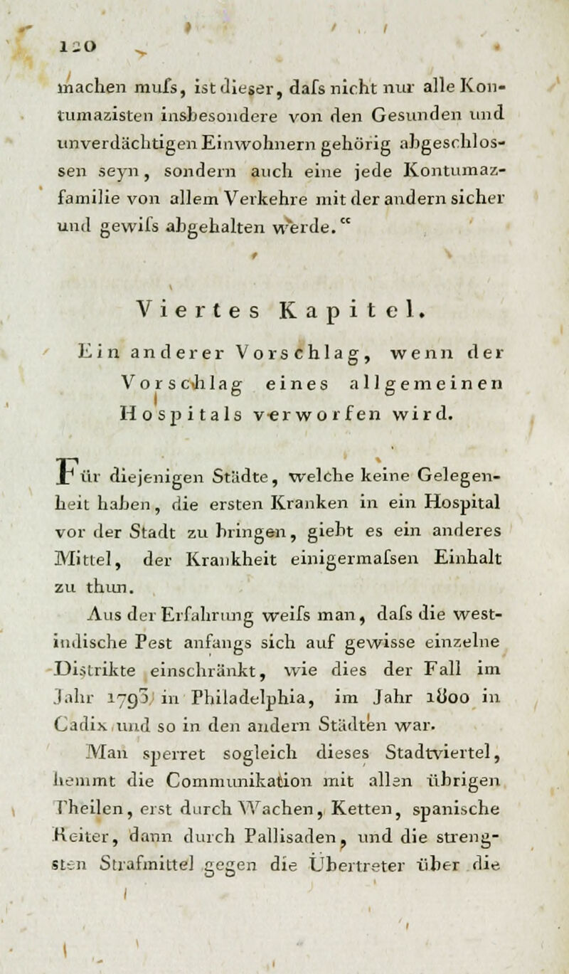 machen mufs, ist dieser, dafs nicht nur alle Kon- mmazisten insbesondere von den Gesunden und unverdächtigen Einwohnern gehörig abgeschlos- sen seyn, sondern auch eine jede Kontumaz- familie von allem Verkehre mit der andern sicher und gewifs abgehalten werde. Viertes Kapitel. Ein anderer Vorschlag, wenn der Vors c Ji lag eines allgemeinen Hospitals v-erworfen wird. _T ür diejenigen Städte, welche keine Gelegen- heit haben, die ersten Kranken in ein Hospital vor rler Stadt zu bringen, giebt es ein anderes Mittel, der Krankheit einigermafsen Einhalt zu thun. Aus der Erfahrung weifs man, dafs die west- indische Pest anfangs sich auf gewisse einzelne Distrikte einschränkt, wie dies der Fall im Jahr 1790; in Philadelphia, im Jahr ib*oo in Cadix und so in den andern Städten war. Man sperret sogleich dieses Stadtviertel, hemmt die Communikation mit allen übrigen rheilen, erst durch Wachen, Ketten, spanische Heiter, dann durch Pallisaden, und die streng- sten Strafmitte] gegen die Übertreter über die I