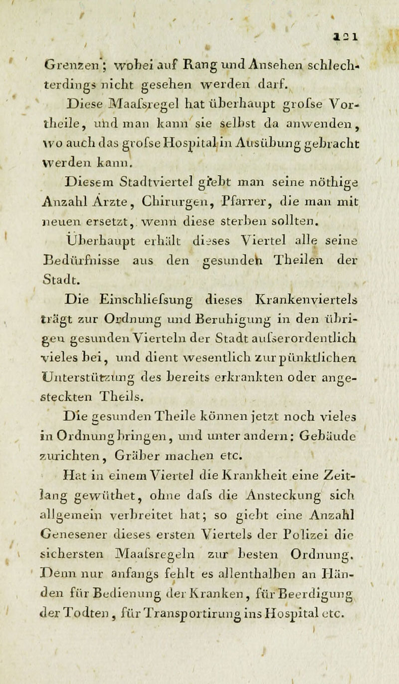 ' k Grenzen ; wobei auf Rang und Ansehen schlech- terdings nicht gesehen werden darf. Diese Maafsregel hat überhaupt grofse Vor- theile, und man kann sie seihst da anwenden, wo auch das grofse Hospital in Ausübung gebracht Werden kann. Diesem Stadtviertel gfebt man seine nöthige Anzahl Arzte, Chirurgen, Pfarrer, die man mit neuen ersetzt, wenn diese sterben sollten. Überhaupt erhält dieses Viertel alle seine Bedürfnisse aus den gesunden Theilen der Stadt. Die Einschliefsung dieses Krankenviertels tragt zur Ordnung und Beruhigung in den übri- gen gesunden Vierteln der Stadt auiserordentlich vieles bei, und dient wesentlich zur pünktlichen Unterstützung des bereits erkrankten oder ange- steckten Theils. Die gesunden Theile können jetzt noch vieles in Ordnung bringen, und unter andern: Gebäude zurichten, Gräber machen etc. Hat in einem Vierte] die Krankheit eine Zeit- lang gewüthet, ohne dafs die Ansteckung sich allgemein verbreitet hat; so giebt eine Anzahl Genesener dieses ersten Viertels der Polizei die sichersten Maafsregeln zur besten Ordnung. Denn nur anfangs fehlt es allenthalben an Hän- den für Bedienung der Kranken, für Beerdigung der Todten, für Transportirung ins Hospital etc.