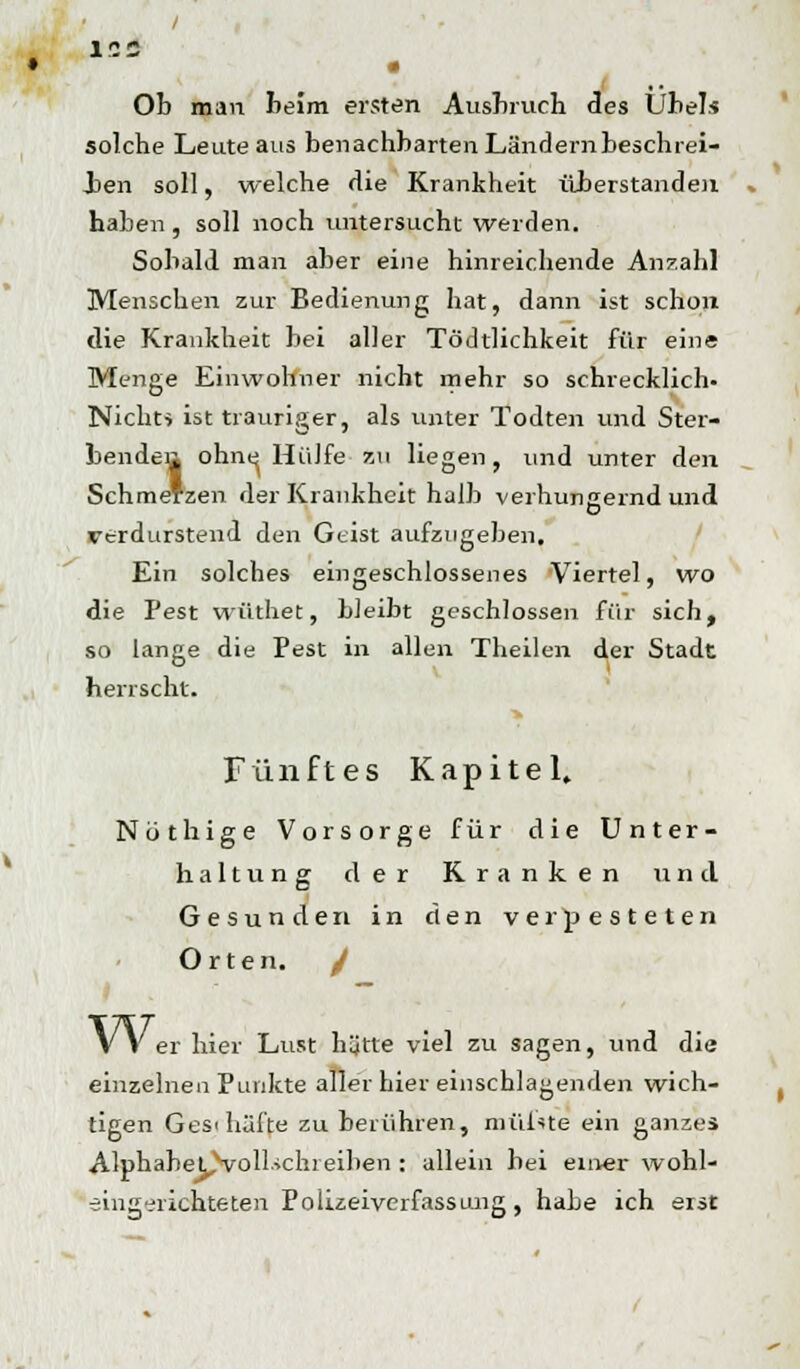 ICC g Ob man beim ersten Ausbruch des Übels solche Leute aus benachbarten Ländern beschrei- ben soll, welche die Krankheit überstanden haben , soll noch untersucht werden. Sobald man aber eine hinreichende Anzahl Menschen zur Bedienung hat, dann ist schon die Krankheit bei aller Tödtlichkeit für eine Menge Einwohner nicht mehr so schrecklich- Nicht» ist trauriger, als unter Todten und Ster- bendea ohne Hülfe zu liegen , und unter den Schmerzen der Krankheit halb verhungernd und verdurstend den Geist aufzugeben. Ein solches eingeschlossenes Viertel, wo die Pest wüthet, bleibt geschlossen für sich, so lange die Pest in allen Theilen der Stadt herrscht. Fünftes Kapitel. Nothige Vorsorge für die Unter- haltung der Kranken und Gesunden in den verpesteten Orten. / Wer hier Lust hütte viel zu sagen, und die einzelnen Punkte aller hier einschlagenden wich- tigen Gesi hafte zu berühren, niüiste ein ganzes AlphaheCvoll-ichieiben : allein bei einer wohl- eingerichteten Polizeiverfassung, habe ich erst