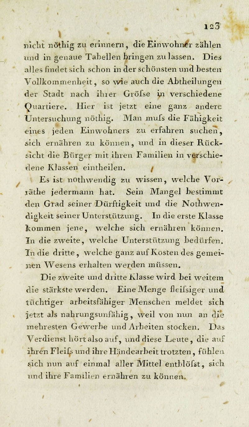 \ nicht nöthig zu erinnern, die Einwohner zählen und in genaue Tabellen bringen zulassen. Dies alles findet sich schon in der schönsten und besten Vollkommenheit, so wie auch die Abtheilungen der Stadt nach ihrer Gröfse in verschiedene Quartiere. Hier ist jetzt eine ganz andere Untersuchung nöthig. Man mufs die Fähigkeit eines jeden Einwohners zu erfahren suchen, sich ernähren zu können, und in dieser Rück- sicht die Bürger mit ihren Familien in verschie- dene Klassen eintheilen. / Es ist nOthwendig zu wissen, welche Vor- räthe jedermann hat. Sein Mangel bestimmt den Grad seiner Dürftigkeit und die Nothwen- digkeit seiner Unterstützung. In die erste Klasse kommen jene, welche sich ernähren können. In die zweite, welche Unterstützung bedürfen. Tn die dritte, welche ganz auf Kosten des gemei- nen Wesens erhalten werden müssen. Die zweite und dritte Klasse wird bei weitem die stärkste werden. Eine Menge fleifsiger und tüchtiger arbeitsfähiger Menschen meldet sich jetzt als nahrungsunfähig, weil von nun an die mehresten Gewerbe und Arbeiten stocken. Das Verdienst hört also auf, und diese Leute, die auf ihren Fleif^s und ihre Händearbeit trotzten, fühlen sich nun auf einmal aller Mittel entblöfst, sich und ihre Familien ernähren zu können.