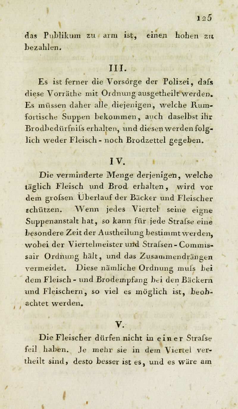 120 das Publikum zu arm ist, einen hohen zu bezahlen. III. Es ist ferner die Vorsorge der Polizei, dafs diese Vorräthe mit Ordnung ausgetheiltwerden. Es müssen daher alle diejenigen, welche Rum- fortische Suppen bekommen, auch daselbst ihr Brodhedürfnifs erhalten, und diesen werden folg- lich weder Fleisch- noch Brodzettel gegeben. IV. Die verminderte Menge derjenigen, welche täglich Fleisch und Brod erhalten, wird vor dem grofsen Überlauf der Bäcker und Fleischer schützen. Wenn jedes Viertel seine eigne Suppenanstalt hat, so kann für jede Strafse eine besondere Zeit der Austheilung bestimmt werden, wobei der Viertelmeister urid Strafsen-Commis- sair Ordnung hält, und das Zusammendrängen vermeidet. Diese nämliche Ordnung muls bei dem Fleisch- und Brodempfang bei den Bäckern und Fleischern, so viel es möglich ist, beob- achtet werden. V. Die Fleischer dürfen nicht in einer Strafse feil haben. Je mehr sie in dein Viertel ver- theilt sind, desto besser ist es, und es wäre am