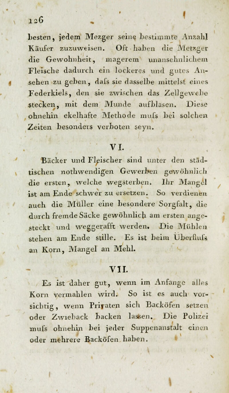 besten, jedem Mezger seine bestimmte Anzahl Käufer zuzuweisen. Oft haben die MetBger die Gewohnheit, magerem unansehnlichem Fleische dadurch ein lockeres und gutes An- sehen zu geben, dafs sie dasselbe mittelst eines Federkiels, den sie zwischen das Zellgewebe stecken, mit dem Munde aufblasen. Diese ohnehin ekelhafte Methode mufs bei solchen Zeiten besonders verboten seyn. VI. Bäcker und Fleischer sind unter den städ- tischen nothwendigen Gewerben gewöhnlich die ersten, welche wegsterben. Ihr Mangel ist am Ende schwer zu ersetzen. So verdienen auch die Müller eine besondere Sorgfalt, die durch fremde Säcke gewöhnlich am ersten ange- steckt und weggerafft werden. Die Mühlen stehen am Ende stille. Es ist beim Übeiflufs an Korn, Mangel an Mehl. VII. Es ist daher gut, wenn im Anfange alles Korn vermählen wird. So ist es auch vor- sichtig, wenn Prifaten sich Backöfen setzen oder Zwieback backen lasten. Die Polizei mufs ohnehin bei jeder Suppenanstalt einen oder mehrere Backöfen haben.