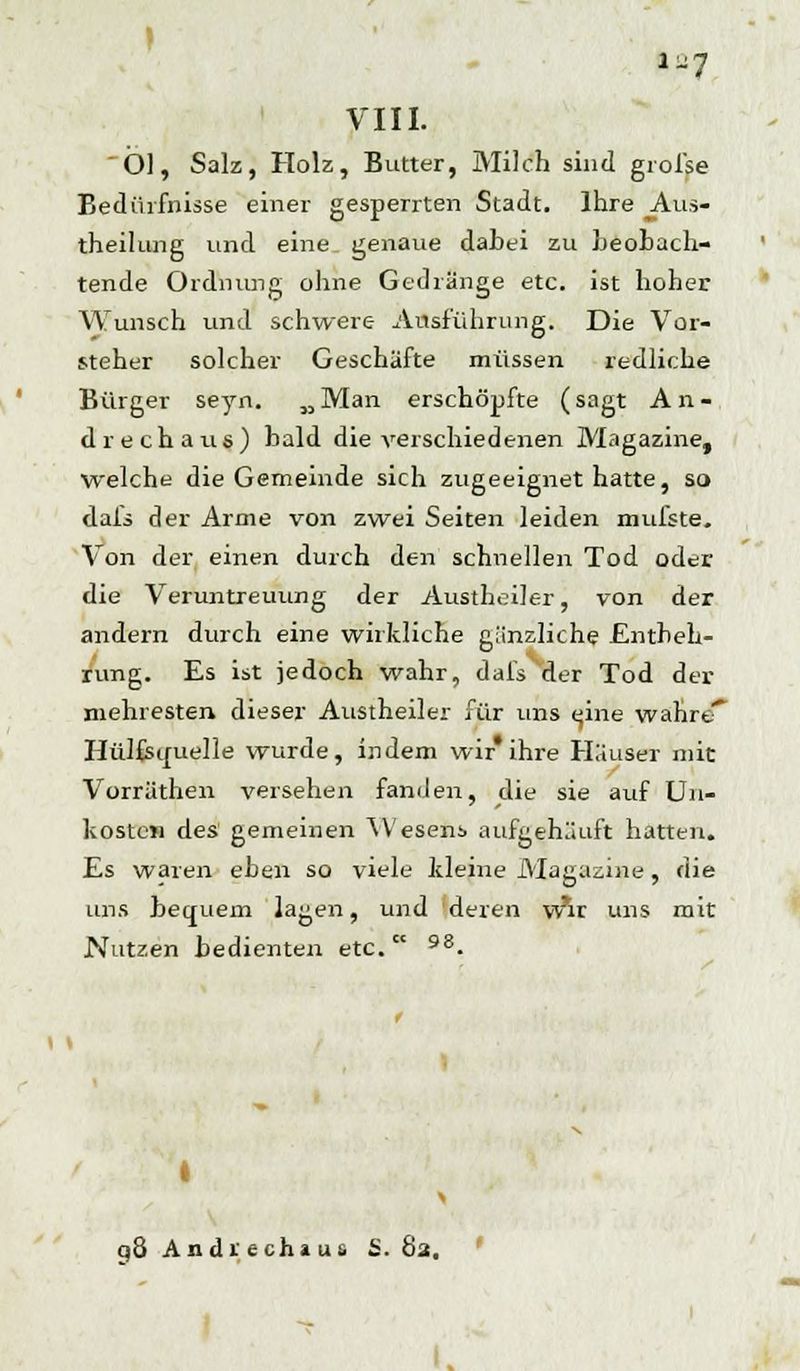 VIII. Öl, Salz, Holz, Butter, Milch sind grofse Bedürfnisse einer gesperrten Stadt. Ihre _Aus- theilung und eine genaue dabei zu beobach- tende Ordnung ohne Gedränge etc. ist hoher Wunsch und schwere Ausführung. Die Vor- steher solcher Geschäfte müssen redliche Bürger seyn. MMan erschöpfte (sagt An- drechaus) bald die verschiedenen Magazine, welche die Gemeinde sich zugeeignet hatte, so dafs der Arme von zwei Seiten leiden mufste. Von der einen durch den schnellen Tod oder die Veruntreuung der Austheiler, von der andern durch eine wirkliche gänzliche Entbeh- rung. Es ist jedoch wahr, dafs der Tod der mehresten. dieser Austheiler für uns tjine wahrcT Hülfsiruelle wurde, indem wir* ihre Häuser mit Vorrätheil versehen fanden, die sie auf Un- kosten des gemeinen Wesens aufgehäuft hatten. Es waren eben so viele kleine Magazine , die uns bequem lagen, und deren w*ir uns mit Nutzen bedienten etc. 98. I q8 Andrechaus S. 82. I, 1