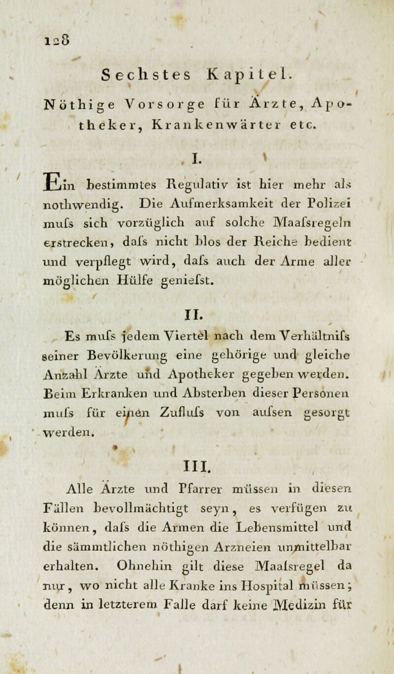 Sechstes Kapitel. Nöthige Vorsorge für Arzte, Apo- theker, Krankenwärter etc. I. xiiiii bestimmtes Regulativ ist hier mehr als nothwendig. Die Aufmerksamkeit der Foli^ei mufs sich vorzüglich auf solche Maafsregeln erstrecken, dafs nicht hlos der Reiche bedient und verpflegt wird, dafs auch der Arme aller möglichen Hülfe geniefst. IL Es mufs jedem Viertel nach dem Verhältnifs seiner Bevölkerung eine gehörige und gleiche Anzahl Arzte und Apotheker gegeben werden. Beim Erkranken und Absterben dieser Personen mufs für eifien Zuflufs von aufsen gesorgt werden. III. Alle Arzte und Tfarrer müssen in diesen Fällen bevollmächtigt seyn, es verfügen zu können, dafs die Armen die Lebensmittel und die sämmtlichen nöthigen Arzneien unmittelbar erhalten. Ohnehin gilt diese Maaisregel da nur, wo nicht alle Kranke ins Hospital müssen; denn in letzterem Falle darf keine Medizin für