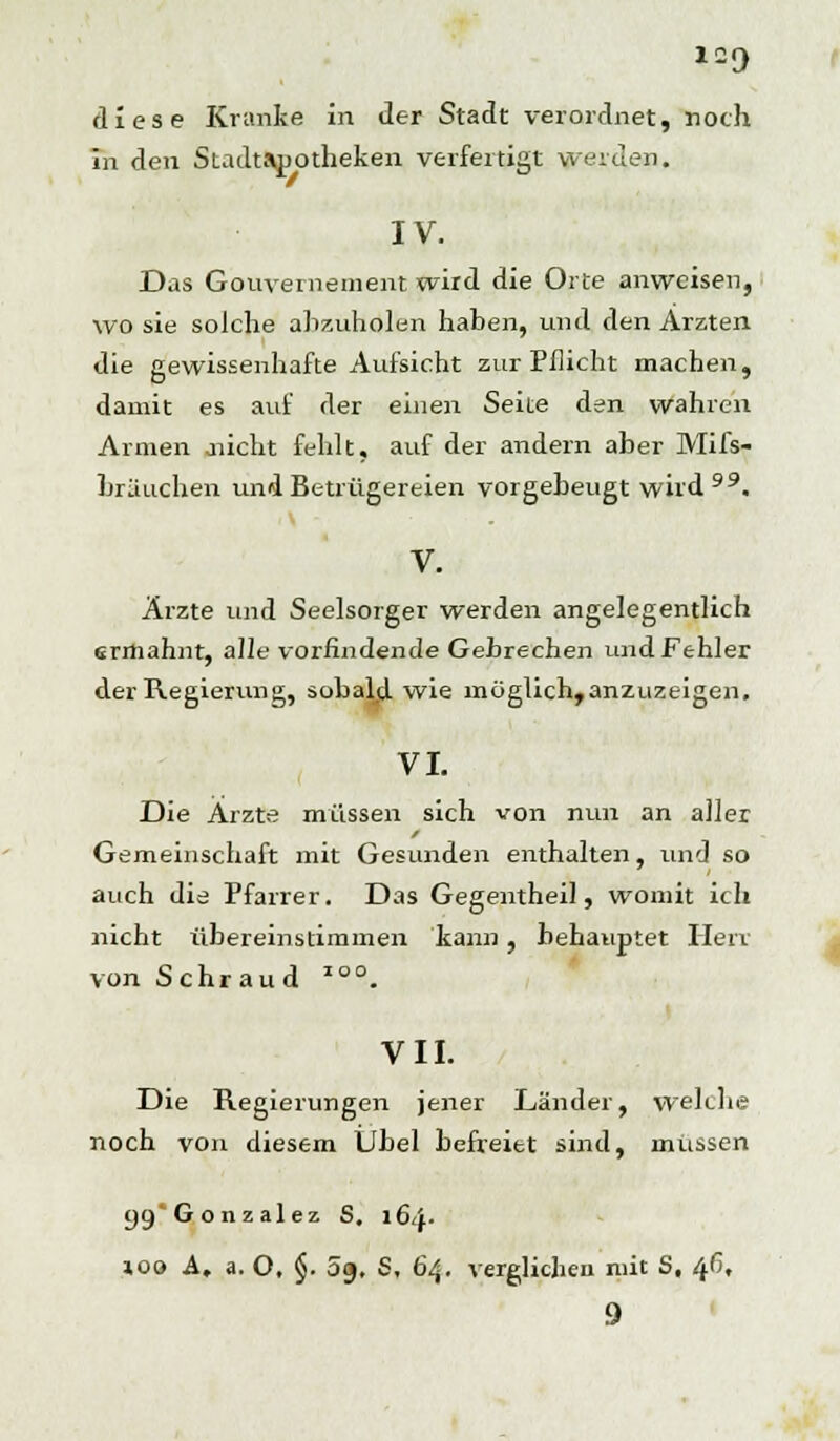 log diese Kranke in der Stadt verordnet, noch in den Stadtsjjotheken verfertigt weiden. IV. Das Gouvernement wird die Orte anweisen, wo sie solche abzuholen haben, und den Ärzten die gewissenhafte Aufsicht zur Pflicht machen, damit es auf der einen Seite den wahren Armen .nicht fehlt, auf der andern aber Mifs- bräuchen und Betrügereien vorgebeugt wird. V. Ärzte und Seelsorger werden angelegentlich ermahnt, alle vorfindende Gebrechen und Fehler der Regierung, sobald wie inöglich,anzuzeigen. VI. Die Ärzte müssen sich von nun an aller Gemeinschaft mit Gesunden enthalten, und so auch die Pfarrer. Das Gegentheil, womit ich nicht übereinstimmen kann, behauptet Herr von Sehr au d IO°. VII. Die Regierungen jener Länder, welche noch von diesem Übel befreiet sind, müssen 99 Gonzalez S. 164. ioa A. a. O. §. 09. S, 64. verglichen mit S, 46, 9
