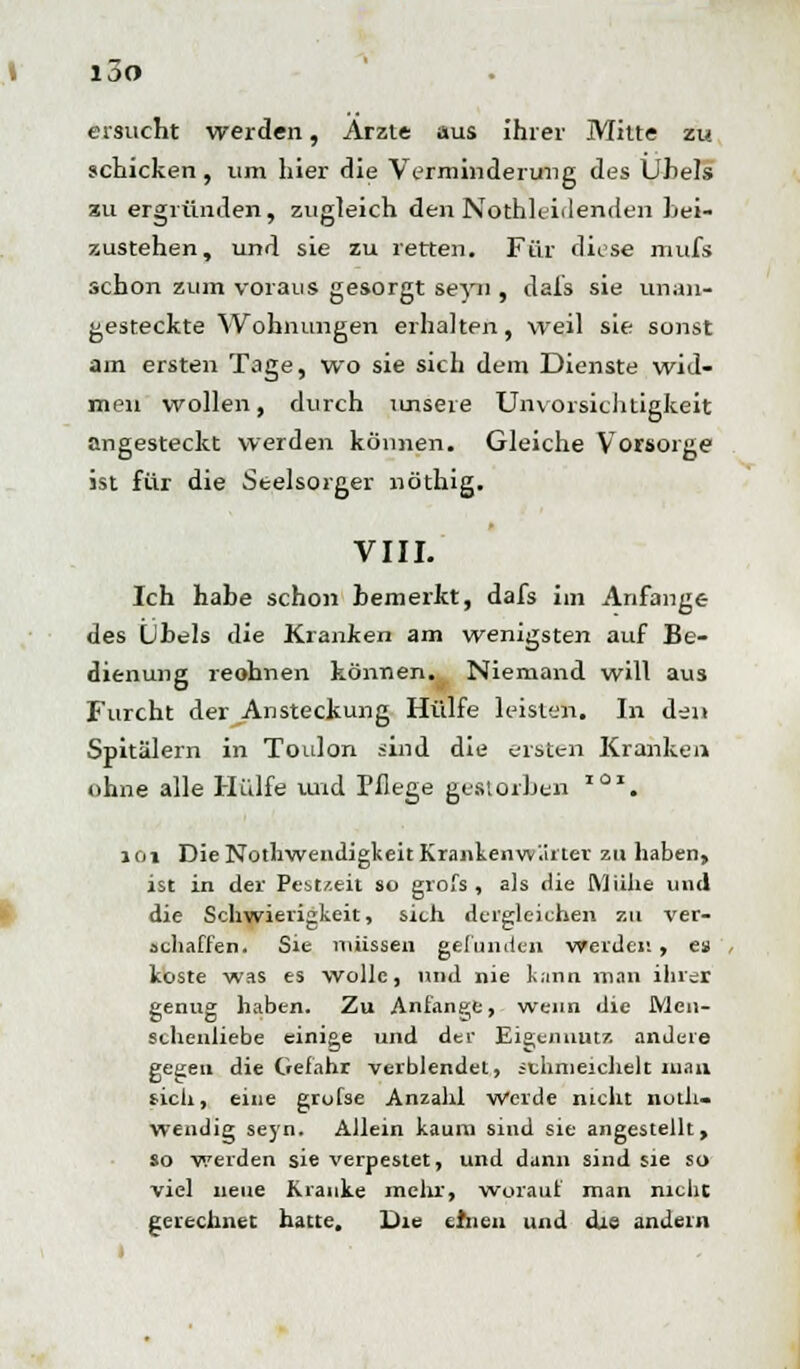 i3o ersucht werden, Arzte aus ihrer Mitte zu schicken, um hier die Verminderung des Übels zu ergründen, zugleich den Nothleidenden bei- zustehen, und sie zu retten. Für diese mufs schon zum voraus gesorgt seyn , dais sie unan- gesteckte Wohnungen erhalten, weil sie sonst am ersten Tage, wo sie sich dem Dienste wid- men wollen, durch unsere Unvorsichtigkeit angesteckt werden können. Gleiche Vorsorge ist für die Seelsorger nöthig. VIII. Ich habe schon bemerkt, dafs im Anfange des Übels die Kranken am wenigsten auf Be- dienung reohnen können. Niemand will aus Furcht der Ansteckung Hülfe leisten. In den Spitälern in Toulon sind die ersten Kranken ohne alle Hülfe und Pflege gestorben xax. lOi Die Notwendigkeit Kranken wartet zu haben, ist in der Pest/.eit so grofs , als die Mühe und die Schwierigkeit, sieh dergleichen zu ver- schaffen. Sie müssen gefunden werden, es koste was es wolle, und nie kann man ihrer genug haben. Zu Anfange, wenn die Men- schenliebe einige und der Eigennutz andere gegen die Gefahr verblendet, schmeichelt man sich, eine grofse Anzahl Werde nicht notli- wendig seyn. Allein kaum sind sie angestellt, so werden sie verpestet, und dann sind sie so viel neue Kranke mehr, worauf man nicht gerechnet hatte. Die einen und die andern