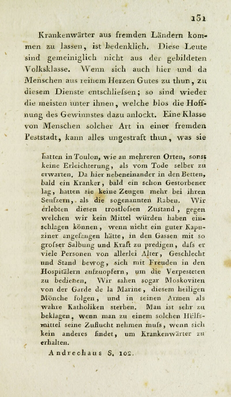 Krankenwärter aus fremden Ländern kom- men zu lassen, ist bedenklich. Diese Leute sind gemeiniglich nicht aus der gebildeten Volksklasse. Wenn sich auch hier und da Menschen aus reinem Herzen Gutes zu thun, zu diesem Dienste entschliefsen; so sind wieder die meisten unter ihnen, welche bios die Hoff- nung des Gewamstes dazu anlockt. Eine Klasse von Menschen solcher Art in einer fremden l'eststadt, kann alles ungestraft thun, was sie Litten inToulon, wie an mehreren Orten, sonst keine Erleichterung, als vom Tode selber zu erwarten. Da hier nebeneinander in den Betten, bald ein Kranker, bald ein schon Gestorbener lag, hatten sie keine Zeugen mehr bei ihren Seufzern,, als die sogenannten Raben. Wir erlebten diesen trostlofsen Zustand , gegen welchen wir kein Mittel würden haben ein- schlagen können , wenn nicht ein guter Kapu- ziner angefangen hätte, in den Gassen mit so grofser Salbung und Kraft zu predigen, dafs er viele Personen von allerlei Alter, Geschlecht und Stand bewog, sich mit Freuden in den Hospitälern aufzuopfern, um die Verpesteten zu bedienen. Wir sahen sogar Moskoviten von der Garde de la Marine , diesem heiligen Mönche folgen, und in seinen Armen als wahre Katholiken sterben. Man ist sehr zu beklagen. wenn man zu einem solchen Hilfs- mittel seine Zuflucht nehmen mufs, wenn sich kein anderes findet, um Krankenwärter zu , erhalten. And reell aus S. loi.