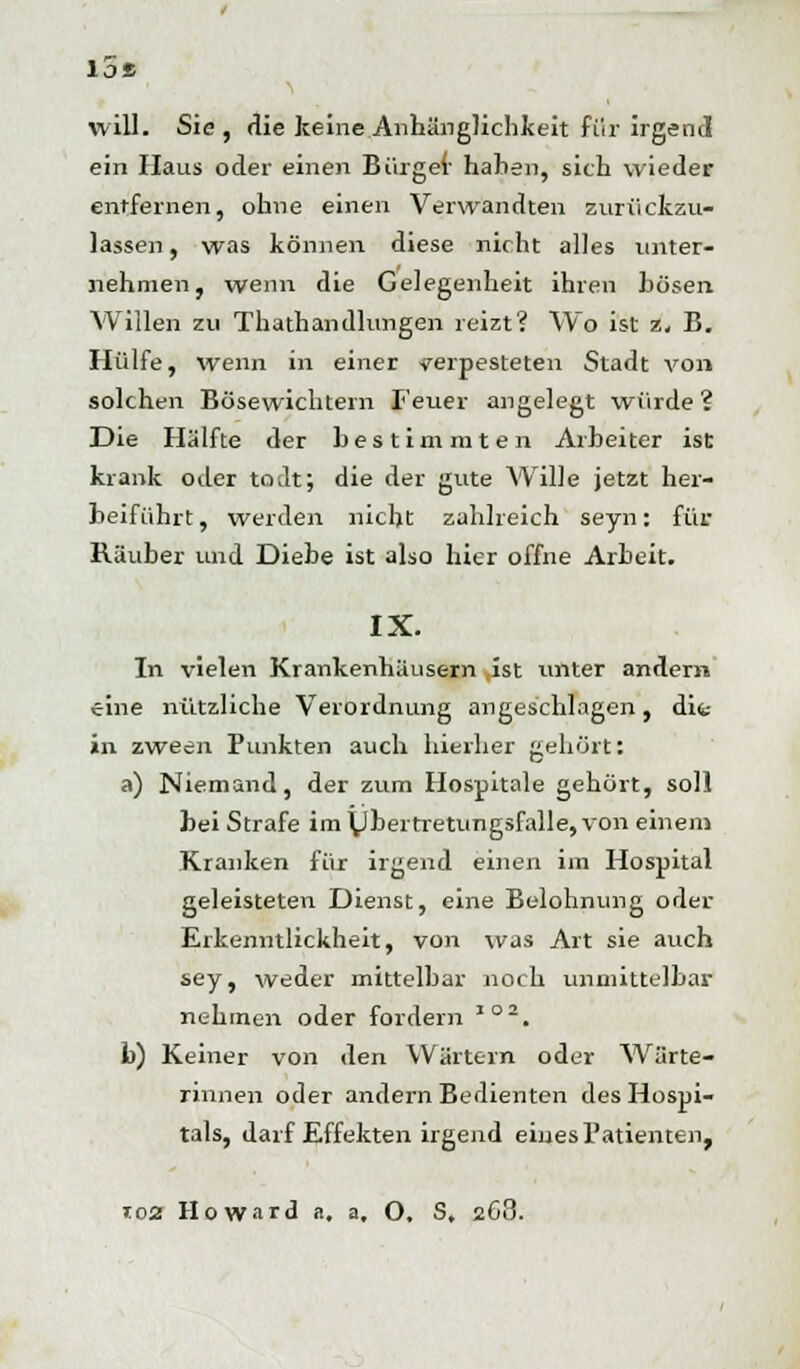 lot, will. Sie, die keine Anhänglichkeit für irgend ein Haus oder einen Bürger haben, sich wieder entfernen, ohne einen Verwandten zurückzu- lassen , was können diese nicht alles unter- nehmen, wenn die Gelegenheit ihren bösen Willen zu Thathandlungen reizt? Wo ist z, B. Hülfe, wenn in einer verpesteten Stadt von solchen Bösewichten! Teuer angelegt würde ? Die Hälfte der bestimmten Arbeiter ist krank oder todt; die der gute Wille jetzt her- beiführt , werden nicht zahlreich seyn: für Räuber und Diebe ist also hier offne Arbeit. IX. In vielen Krankenhäusern ist unter andern eine nützliche Verordnung angeschlagen, difc- »n zween Punkten auch hierher gehört: a) Niemand, der zum Hospitale gehört, soll bei Strafe im\Jbertretungsfalle,von einem Kranken für irgend einen im Hospital geleisteten Dienst, eine Belohnung oder Erkenntlickheit, von was Art sie auch sey, weder mittelbar noch unmittelbar nehmen oder fordern J02. b) Keiner von den Wärtern oder Wärte- rinnen oder andern Bedienten des Hospi- tals, darf Effekten irgend eines Patienten, t02 Howard a. a, O. S. 268.