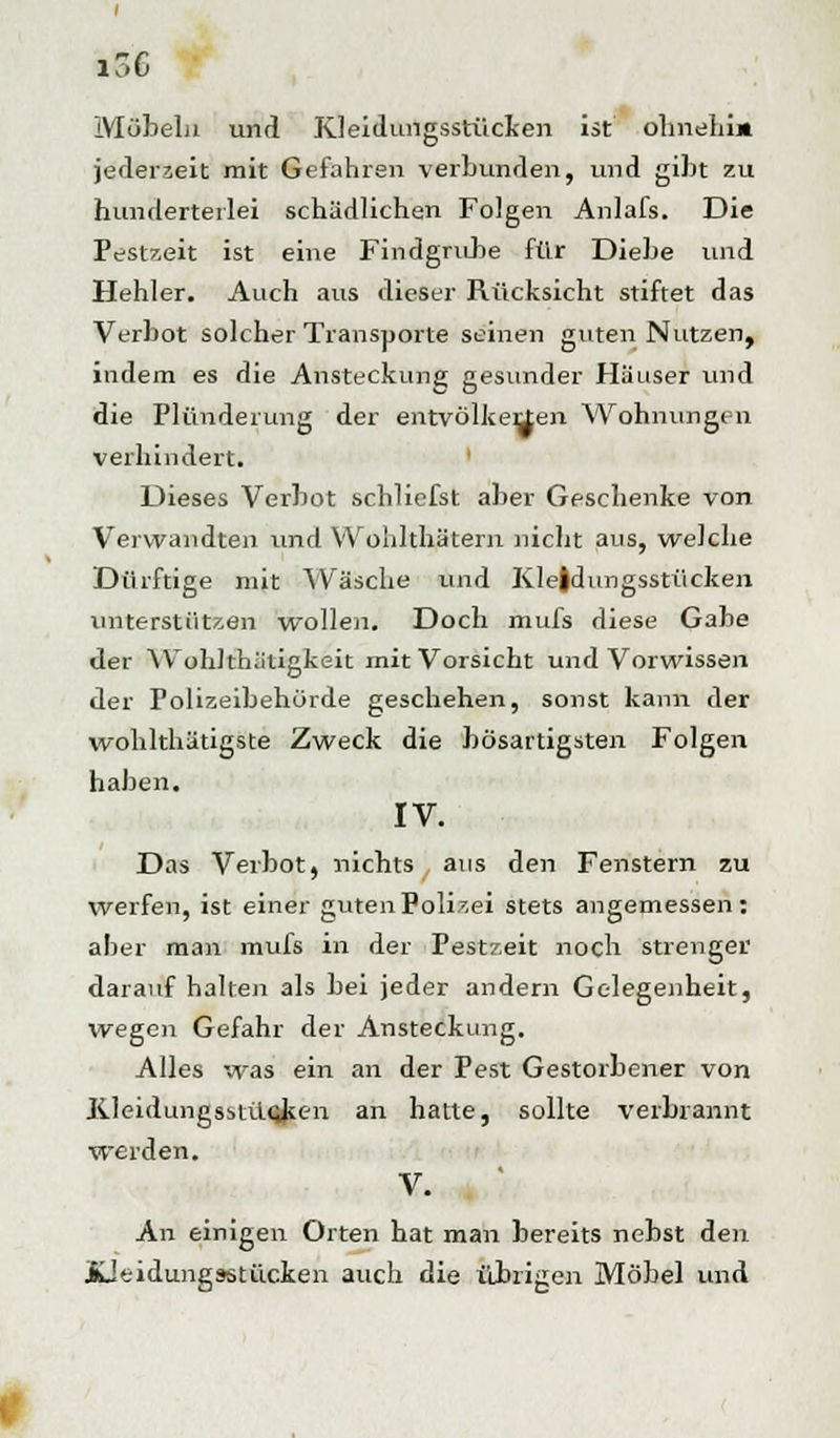 Möbeln und Kleidungsstücken ist ohnehin jederzeit mit Gefahren verbunden, und gibt zu hunderterlei schädlichen Folgen Anlafs. Die Pestzeit ist eine Findgrube für Diebe und Hehler. Auch aus dieser Rücksicht stiftet das Verbot solcher Transporte seinen guten Nutzen, indem es die Ansteckung gesunder Häuser tmd die Plünderung der entvölkerten Wohnungen verhindert. Dieses Verbot schliefst aber Geschenke von Verwandten und Wohlthätern nicht aus, welche Dürftige mit Wäsche und Kleidungsstücken unterstützen wollen. Doch mufs diese Gabe der Wohlth.'itigkeit mit Vorsicht und Vorwissen der Polizeibehörde geschehen, sonst kann der wohlthätigste Zweck die bösartigsten Folgen haben. IV. Das Verbot, nichts aus den Fenstern zu werfen, ist einer guten Polizei stets angemessen: aber man mufs in der Pestzeit noch strenger darauf hallen als bei jeder andern Gelegenheit, wegen Gefahr der Ansteckung. Alles was ein an der Pest Gestorbener von Kleidungsstücken an hatte, sollte verbrannt werden. V. An einigen Orten hat man bereits nebst den Jüeidungsstücken auch die übrigen Möbel und