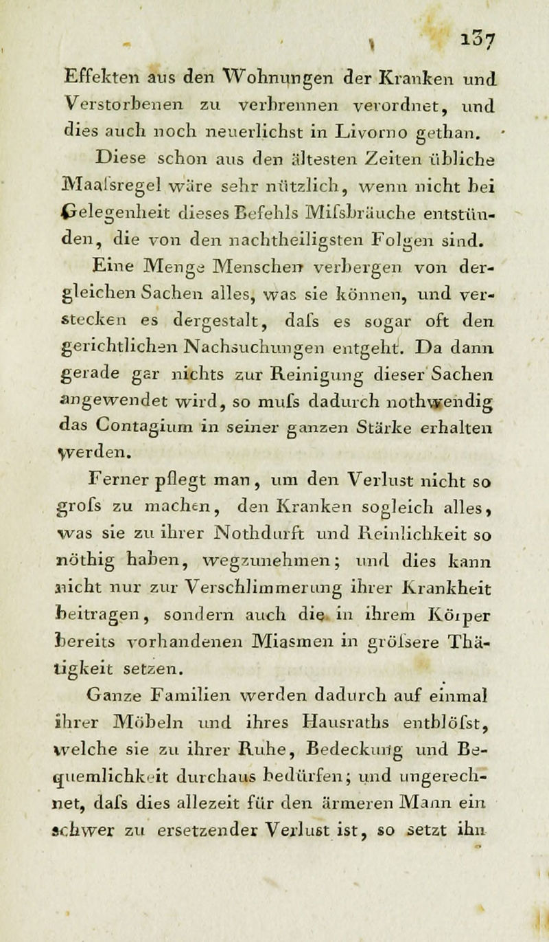 Effekten aus den Wohnungen der Kranken und Verstorbenen zu verbrennen verordnet, und dies auch noch neuerlichst in Livorno gethan. • Diese schon aus den ältesten Zeiten übliche Maalsregel wäre sehr nützlich, wenn nicht bei Gelegenheit dieses Befehls Mifsbrä'uche entstün- den, die von den nachtheiligsten Folgen sind. Eine Mengü Menschen verbergen von der- gleichen Sachen alles, was sie können, und ver- stecken es dergestalt, dafs es sogar oft den gerichtlichen Nachsuchungen entgeht. Da dann gerade gar nichts zur Reinigung dieser Sachen angewendet wird, so mufs dadurch nothwendig das Contagium in seiner ganzen Stärke erhalten \verden. Ferner pflegt man , um den Verlust nicht so grofs zu machen, den Kranken sogleich alles, was sie zu ihrer Nothdurft und Reinlichkeit so nöthig haben, wegzunehmen; und dies kann nicht nur zur Verschlimmerung ihrer Krankheit beitragen, sondern auch die. in ihrem Kölner bereits vorhandenen Miasmen in grölsere Thä- ligkeit setzen. Ganze Familien werden dadurch auf einmal ihrer Möbeln und ihres Hausraths entblöfst, welche sie zu ihrer Ruhe, Bedeckung und Be- cruemlichk <it durchaus bedürfen; und ungerech- net, dafs dies allezeit für den ärmeren Mann ein schwer zu ersetzender Verlust ist, so setzt ihn