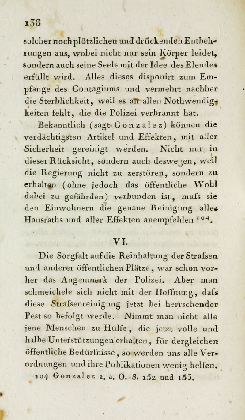 solcher noch plötzlichen und drückenden Entbeh- rungen aus, wobei nicht nur sein Körper leidet, sondern auch seine Seele mit der Idee des Elende* erfüllt wird. Alles dieses disponirt zum Em- pfange des Contagiums und vermehrt nachher die Sterblichkeit, weil es aTT allen Nothwendigi keiten fehlt, die die Polizei verbrannt hat. Bekanntlich (sagt-Gon z al e z) können die verdächtigsten Artikel und Effekten, mit aller Sicherheit gereinigt werden. Nicht nur in dieser Rücksicht, sondern auch deswegen, weil die Regierung nicht zu zerstören, sondern zu erhalten (ohne jedoch das öffentliche Wohl dabei zu gefährden) verbunden ist, mufs sie den Einwohnern die genaue Reinigung alle» Hausraths und aller Effekten anempfehlen io4. VI. Die Sorgfalt auf die Reinhaltung derStrafsen und anderer öffentlichen Plätze, war schon vor- her das Augenmerk der Polizei. Aber man schmeichele sich nicht mit der Hoffnung, dafs diese Stralsenreinigung jetzt bei herrschender Pest so befolgt werde. Nimmt man nicht alle jene Menschen zu Hülfe , die jetzt volle und hilbe Unterstützungen erhalten, für dergleichen öffentliche Bedürfnisse , so werden uns alle Ver- ordnungen und ihre Publikationen wenig helfen. 104 Gonzalez a. a. O. ■ S. i52 und i53.